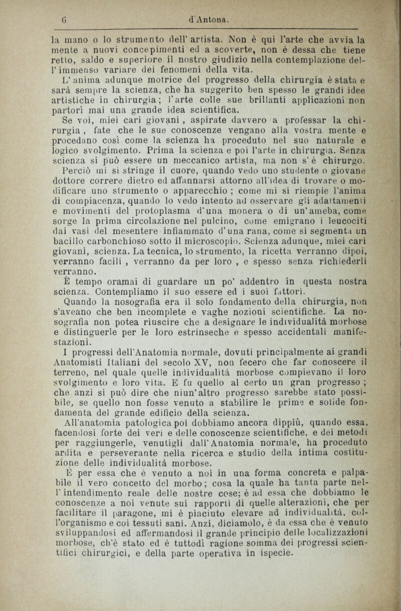 la mano o lo strumento dell’artista. Non è qui l’arte che avviala mente a nuovi concepimenti ed a scoverte, non è dessa che tiene retto, saldo e superiore il nostro giudizio nella contemplazione del- 1* immenso variare dei fenomeni della vita. L’anima adunque motrice del progresso della chirurgia è stata e sarà sempre la scienza, che ha suggerito ben spesso le grandi idee artistiche in chirurgia; l’arte colle sue brillanti applicazioni non partorì mai una grande idea scientifica. Se voi, miei cari giovani , aspirate davvero a professar la chi- rurgia , fate che le sue conoscenze vengano alla vostra mente e procedano così come la scienza ha proceduto nel suo naturale e logico svolgimento. Prima la scienza e poi l’arte in chirurgia. Senza scienza si può essere un meccanico artista, ma non s’è chirurgo. Perciò mi si stringe il cuore, quando vedo uno studente o giovane dottore correre dietro ed affannarsi attorno all’idea di trovare o mo- dificare uno strumento o apparecchio ; come mi si riempie Tanima di compiacenza, quando lo vedo intento ad osservare gli adattamenti e movimenti del protoplasma d’una monera o di un’ameba, come sorge la prima circolazione nel pulcino, come emigrano i leucociti dai vasi del mesentere infiammato d’una rana, come si segmenta un bacillo carbonchioso sotto il microscopio. Scienza adunque, miei cari giovani, scienza. La tecnica, lo strumento, la ricetta verranno dipoi, verranno facili , verranno da per loro , e spesso senza richiederli verranno. È tempo oramai di guardare un po’ addentro in questa nostra scienza. Contempliamo il suo essere ed i suoi fattori. Quando la nosografia era il solo fondamento della chirurgia, non s’aveano che ben incomplete e vaghe nozioni scientifiche. La no- sografia non potea riuscire che a designare le individualità morbose e distinguerle per le loro estrinseche e spesso accidentali manife- stazioni. I progressi deU’Anatomia normale, dovuti principalmente ai grandi Anatomisti Italiani del secolo XV, non fecero che far conoscere il terreno, nel quale quelle individualità morbose compievano il loro svolgimento e loro vita. E fu quello al certo un gran progresso ; che anzi si può dire che niun’altro progresso sarebbe stato possi- bile, se quello non fosse venuto a stabilire le prime e solide fon- damenta del grande edifìcio della scienza. All’anatomia patologica poi dobbiamo ancora dippiù, quando essa, facendosi forte dei veri e delle conoscenze scientifiche, e dei metodi per raggiungerle, venutigli dall’Anatomia normale, ha proceduto ardita e perseverante nella ricerca e studio della intima costitu- zione delle individualità morbose. È per essa che è venuto a noi in una forma concreta e palpa- bile il vero concetto del morbo; cosa la quale ha tanta parte nel- T intendimento reale delle nostre cose; è ad essa che dobbiamo le conoscenze a noi venute sui rapporti di quelle alterazioni, che per facilitare il paragone, mi è piaciuto elevare ad individualità, col- l’organismo e coi tessuti sani. Anzi, diciamolo, è da essa che è venuto sviluppandosi ed affermandosi il grande principio delle localizzazioni morbose, ch’è stato ed è tuttodì ragione somma dei progressi scien- tifici chirurgici, e della parte operativa in ispecie.