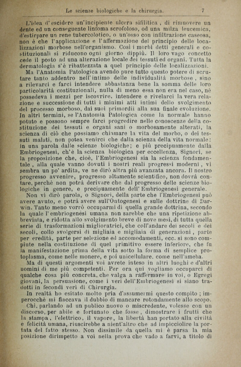 L’idea d’escidere un’incipienle ulcera sifilitica, di rimuovere un dente ed un conseguente linfoma scrofoloso, od una milza leucemica, d’estirpare un rene tubercolotico, o un'osso con infiltrazione caseosa, non è che l’applicazione e l’affermazione del principio delle loca- lizzazioni morbose nell’organismo. Così i morbi detti generali e co- stituzionali si riducono ogni giorno dippiù. Il loro vago concetto cede il posto ad una alterazione locale dei tessuti ed organi. Tutta la dermatologia s’è ribattezzata a quel principio delle localizzazioni. Ma l’Anatomia Patologica avendo pure tutto questo potere di scru- tare tanto addentro nell’intimo delle individualità morbose, sino a rilevarci e farci intendere abbastanza bene la somma delle loro particolarità costituzionali, nulla di meno essa non era nel caso, nè possedeva i mezzi per iscovrire, intendere e rivelarci la vera rela- zione e successione di tutti i minimi atti intimi dello svolgimento del processo morboso, dai suoi prirnordii alla sua finale evoluzione. In altri termini, se l’Anatomia Patologica come la normale hanno potuto e possono sempre farci progredire nelle conoscenze della co- stituzione dei tessuti e organi sani o morbosamente alterati, la scienza di ciò che possiamo chiamare la vita del morbo, o dei tes- suti malati, non potea venirci che dalla scienza della vita normale : in una parola dalle scienze biologiche; e più precipuamente dalla Embriogenesi, eh’è la scienza biologica per eccellenza, Signori, se la proposizione che, cioè, PEmbriogenesi sia la scienza fondamen- tale , alla quale vanno dovuti i nostri reali progressi moderni , vi sembra un po’ ardita, ve ne dirò altra più avanzata ancora. Il nostro progresso avvenire, progresso altamente scientifico, non dovrà con- tare, perchè non potrà derivare che dal progresso delle scienze bio- logiche in genere, e precipuamente dell’ Embriogenesi generale. Non vi dirò parola, o Signori, della parte che PEmbriogenesi può avere avuto, e potrà avere sull’Ontogenesi e sulle dottrine di Dar- win. Tanto meno vorrò occuparmi di quella grande dottrina, secondo la quale 1’embriogenési umana non sarebbe che una ripetizione ab- breviata, e ridotta allo svolgimento breve di nove mesi, di tutta quella serie di trasformazioni miglioratrici, che coll’andare dei secoli e dei secoli, collo svolgersi di migliaia e migliaia di generazioni , parte per eredità, parte per selezione ed accomodamenti, ecc. si sono com- piute nella costituzione di quel primitivo essere inferiore, che fu la manifestazione prima della vita sotto la forma di semplice pro- toplasma, come nelle monere, e poi unicellulare, come neH’ameba. Ma di questi argomenti voi avrete inteso in altri luoghi e d’altri uomini di me più competenti. Per ora qui vogliamo occuparci di qualche cosa più concreta, che valga a raffermare in voi, o Egregi giovani, la persuasione, come i veri dell’Embriogenesi si siano tra- dotti in fecondi veri di Chirurgia. In realtà ho esitato molto pria d’assumer mi questo compito ; im- perocché mi fiaccava il dubbio di mancare rotondamente allo scopo. Chi, parlando ad un publico nuovo o miscredente, volesse con un discorso, per abile e fortunato che fosse , dimostrare i frutti che la stampa, l’elettrico, il vapore, la libertà han portato alla civiltà e felicità umana, riuscirebbe a nient'altro che ad impicciolire la por- tata del fatto stesso. Non dissimile da quella mi è parsa la mia posizione dirimpetto a voi nella prova che vado a farvi, a titolo di