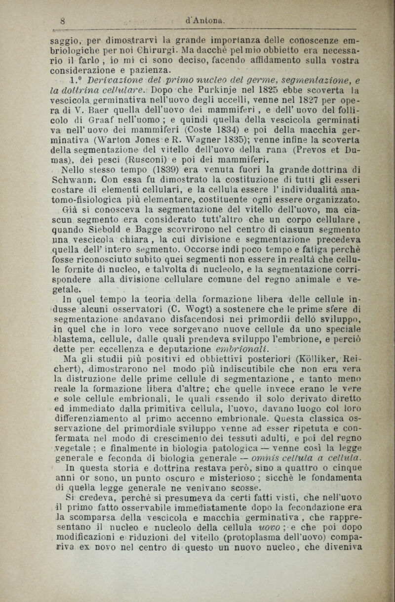 saggio, per dimostrarvi la grande importanza delle conoscenze em- briologiche per noi Ghirurgi. Ma dacché pel mio obbietto era necessa- rio il farlo , io mi ci sono deciso, facendo affidamento sulla vostra considerazione e pazienza. l.° Derivazione del primo nucleo del germe, segmentazione, e la dottrina cellulare. Dopo che Purkinje nel 1825 ebbe scoverta la vescicola.germinativa nell’uovo degli uccelli, venne nel 1827 per ope- ra di V.Baer quella dell’uovo dei mammiferi, e dell’uovo del folli- colo di Graaf nell'uomo ; e quindi quella della vescicola germinati va nell’ uovo dei mammiferi (Coste 1834) e poi della macchia ger- minativa (Warton Jones e R. Wagner 1835); venne infine la scoverta della segmentazione del vitello dell'uovo della rana (Prevos et Du- mas), dei pesci (Rusconi) e poi dei mammiferi. Nello stesso tempo (1839) era venuta fuori la grande dottrina di Schwann. Con essa fu dimostrato la costituzione di tutti gli esseri costare di elementi cellulari, e la cellula essere l’individualità ana- tomo-fisiologica più elementare, costituente ogni essere organizzato. Già si conosceva la segmentazione del vitello dell’uovo, ma cia- scun segmento era considerato tutt’altro che un corpo cellulare , quando Siebold e Bagge scovrirono nel centro di ciasuun segmento una vescicola chiara , la cui divisione e segmentazione precedeva quella dell’ intero segmento. Occorse indi poco tempo e fatiga perchè fosse riconosciuto subito quei segmenti non essere in realtà che cellu- le fornite di nucleo, e talvolta di nucleolo, e la segmentazione corri- spondere alla divisione cellulare comune del regno animale e ve- getale. In quel tempo la teoria della formazione libera delle cellule in- dusse alcuni osservatori (C. Wogt) a sostenere che le prime sfere di segmentazione andavano disfacendosi nei primordii dello sviluppo, in quel che in loro vece sorgevano nuove cellule da uno speciale blasfema, cellule, dalle quali prendeva sviluppo l’embrione, e perciò dette per eccellenza e deputazione embrionali. Ma gli studii più positivi ed obbiettivi posteriori (Kolliker, Rei- chert), dimostrarono nel modo più indiscutibile che non era vera la distruzione delle prime cellule di segmentazione , e tanto meno reale la formazione libera d'altre; che quelle invece erano le vere e sole cellule embrionali, le quali essendo il solo derivato diretto ed immediato dalla primitiva cellula, l’uovo, davano luogo col loro differenziamento al primo accenno embrionale. Questa classica os- servazione del primordiale sviluppo venne ad esser ripetuta e con- fermata nel modo di crescimenlo dei tessuti adulti, e poi del regno vegetale ; e finalmente in biologia patologica — venne così la legge generale e feconda di biologia generale — omnis cellula a cellula. In questa storia e dottrina restava però, sino a quattro o cinque anni or sono, un punto oscuro e misterioso ; sicché le fondamenta di quella legge generale ne venivano scosse. Si credeva, perchè si presumeva da certi fatti visti, che nell'uovo il primo fatto osservabile immediatamente dopo la fecondazione era la scomparsa della vescicola e macchia germinativa , che rappre- sentano il nucleo e nucleolo della cellula uovo ; e che poi dopo modificazioni e riduzioni del vitello (protoplasma dell’uovo) compa- riva ex novo nel centro di questo un nuovo nucleo, che diveniva