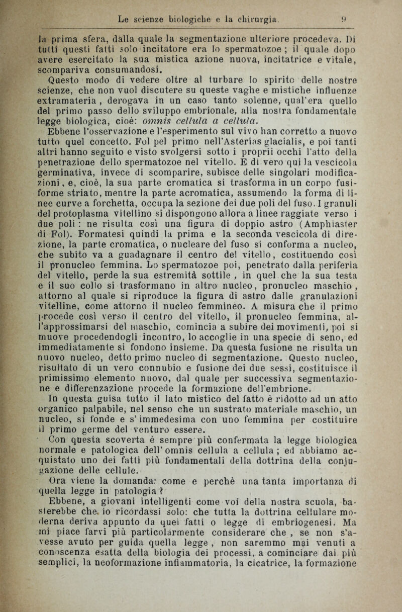 la prima sfera, dalla quale la segmentazione ulteriore procedeva. Di tutti questi fatti solo incitatore era lo spermatozoo ; il quale dopo avere esercitato la sua mistica azione nuova, incitatrice e vitale, scompariva consumandosi. Questo modo di vedere oltre al turbare lo spirito delle nostre scienze, che non vuol discutere su queste vaghe e mistiche influenze extramateria , derogava in un caso tanto solenne, qual’era quello del primo passo dello sviluppo embrionale, alla nostra fondamentale legge biologica, cioè: omnis cellula a cellula. Ebbene l’osservazione e resperimento sul vivo han corretto a nuovo tutto quel concetto. Fol pel primo nell’Asterias glacialis, e poi tanti altri hanno seguito e visto svolgersi sotto i proprii occhi l’atto della penetrazione dello spermatozoo nel vitello. E di vero qui la vescicola germinativa, invece di scomparire, subisce delle singolari modifica- zioni, e, cioè, la sua parte cromatica si trasforma in un corpo fusi- forme striato, mentre la parte acromatica, assumendo la forma di li- nee curve a forchetta, occupa la sezione dei due poli del fuso. 1 granuli del protoplasma vitellino si dispongono allora a linee raggiate verso i due poli : ne risulta così una figura di doppio astro (Amphiaster di Fol). Formatesi quindi la prima e la seconda vescicola di dire- zione, la parte cromatica, o nucleare del fuso si conforma a nucleo, che subito va a guadagnare il centro del vitello, costituendo così il pronucleo femmina. Lo spermatozoo poi, penetrato dalla periferia del vitello, perde la sua estremità sottile , in quel che la sua testa e il suo collo si trasformano in altro nucleo, pronucleo maschio, attorno al quale si riproduce la figura di astro dalle granulazioni vitelline, come attorno il nucleo femmineo. A misura che il primo procede così verso il centro del vitello, il pronucleo femmina, al- l’approssimarsi del maschio, comincia a subire dei movimenti, poi si muove procedendogli incontro, lo accoglie in una specie di seno, ed immediatamente si fondono insieme. Da questa fusione ne risulta un nuovo nucleo, detto primo nucleo di segmentazione. Questo nucleo, risultalo di un vero connubio e fusione dei due sessi, costituisce il primissimo elemento nuovo, dal quale per successiva segmentazio- ne e differenzazione procede la formazione dell'embrione. In questa guisa tutto il lato mistico del fatto è ridotto ad un atto organico palpabile, nel senso che un sustrato materiale maschio, un nucleo, si fonde e s’immedesima con uno femmina per costituire il primo germe del venturo essere. Con questa scoverta è sempre più confermata la legge biologica normale e patologica dell’omnis cellula a cellula; ed abbiamo ac- quistato uno dei fatti più fondamentali della dottrina della conju- gazione delle cellule. Ora viene la domanda: come e perchè una tanta importanza di quella legge in patologia? Ebbene, a giovani intelligenti come voi della nostra scuola, ba- sterebbe che. io ricordassi solo: che tutta la dottrina cellulare mo- derna deriva appunto da quei fatti o legge di embriogenesi. Ma mi piace farvi più particolarmente considerare che , se non s’a- vesse avuto per guida quella legge , non saremmo mai venuti a conoscenza esatta della biologia dei processi, a cominciare dai più semplici, la neoformazione infiammatoria, la cicatrice, la formazione