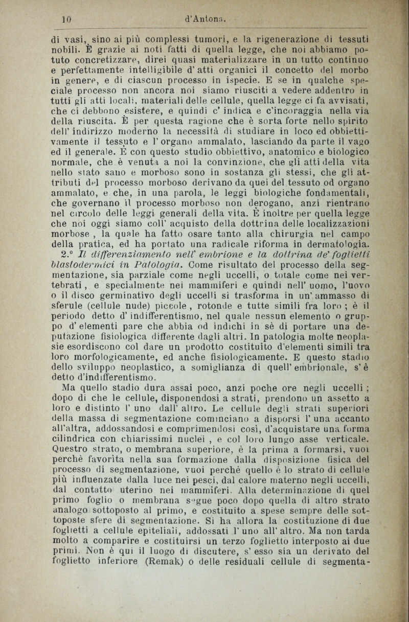 di vasi, sino ai più complessi tumori, e la rigenerazione di tessuti nobili. È grazie ai noti fatti di quella legge, che noi abbiamo po- tuto concretizzare, direi quasi materializzare in un tutto continuo e perfettamente intelligibile d’atti organici il concetto del morbo in genere, e di ciascun processo in ispecie. E se in qualche spe- ciale processo non ancora noi siamo riusciti a vedere addentro in tutti gli atti locali, materiali delle cellule, quella legge ci fa avvisati, che ci debbono esistere, e quindi c’ indica e c’incoraggia nella via della riuscita. È per questa ragione che è sorta forte nello spirito dell’indirizzo moderno la necessità di studiare in loco ed obbietti- vamente il tessuto e l’organo ammalato, lasciando da parte il vago ed il generale. E con questo studio obbiettivo, anatomico e biologico normale, che è venuta a noi la convinzione, che gli atti della vita nello stato sano e morboso sono in sostanza gli stessi, che gli at- tributi del processo morboso derivano da quei del tessuto od organo ammalato, e che, in una parola, le leggi biologiche fondamentali, che governano il processo morboso non derogano, anzi rientrano nel circolo delle leggi generali della vita. È inoltre per quella legge che noi oggi siamo coll’ acquisto della dottrina delle localizzazioni morbose , la quale ha fatto osare tanto alla chirurgia nel campo della pratica, ed ha portato una radicale riforma in dermatologia. 2.° Il differenziamento nell’ embrione e la dottrina de’ foglietti blastodermici in Patologia. Come risultato del processo della seg- mentazione, sia parziale come negli uccelli, o totale come nei ver- tebrati , e specialmente nei mammiferi e quindi nell’ uomo, l’uovo o il disco germinativo degli uccelli si trasforma in un’ammasso di sferule (cellule nude) piccole , rotonde e tutte simili fra loro ; è il periodo detto d’ indifferentismo, nel quale nessun elemento o grup- po d’elementi pare che abbia od indichi in sè di portare una de- putazione fisiologica differente dagli altri. In patologia molte neopla- sie esordiscono col dare un prodotto costituito d’elementi simili tra loro morfologicamente, ed anche fisiologicamente. E questo stadio dello sviluppo neoplastico, a somiglianza di quell’embrionale, s’è detto d’indifferentismo. Ma quello stadio dura assai poco, anzi poche ore negli uccelli ; dopo di che le cellule, disponendosi a strati, prendono un assetto a loro e distinto 1’ uno dall’ altro. Le cellule degli strati superiori della massa di segmentazione cominciano a disporsi 1’una accanto all’altra, addossandosi e comprimendosi così, d’acquistare una forma cilindrica con chiarissimi nuclei , e col loro lungo asse verticale. Questro strato, o membrana superiore, è la prima a formarsi, vuoi perchè favorita nella sua formazione dalla disposizione fisica del processo di segmentazione, vuoi perchè quello è lo strato di cellule più influenzate dalla luce nei pesci, dal calore materno negli uccelli, dal contatto uterino nei mammiferi. Alla determinazione di quel primo foglio o membrana s,jgue poco dopo quella di altro strato analogo sottoposto al primo, e costituito a spese sempre delle sot- toposte sfere di segmentazione. Si ha allora la costituzione di due foglietti a cellule epiteliali, addossati l’uno all’altro. Ma non tarda molto a comparire e costituirsi un terzo foglietto interposto ai due primi. Non è qui il luogo di discutere, s’ esso sia un derivato del foglietto inferiore (Remak) o delle residuali cellule di segmenta-