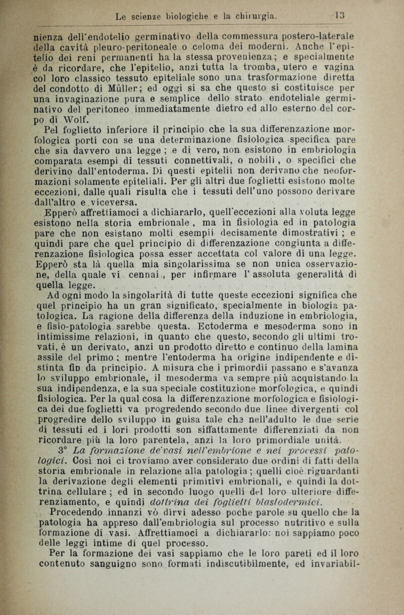 nienza deli’endotelio germinativo della commessura postero-laterale della cavità pleuro-peritoneale o celoma dei moderni. Anche l’epi- telio dei reni permanenti ha la stessa provenienza ; e specialmente è da ricordare, che l’epitelio, anzi tutta la tromba, utero e vagina col loro classico tessuto epiteliale sono una trasformazione diretta del condotto di Muller; ed oggi si sa che questo si costituisce per una invaginazione pura e semplice dello strato endoteliale germi- nativo del peritoneo immediatamente dietro ed allo esterno del cor- po di Wolf. Pel foglietto inferiore il principio che la sua differenzazione mor- fologica porti con se una determinazione fisiologica specifica pare che sia davvero una legge ; e di vero, non esistono in embriologia comparata esempi di tessuti connettivali, o nobili , o specifici che derivino dall’entoderma. Di questi epitelii non derivano che neofor- mazioni solamente epiteliali. Per gli altri due foglietti esistono molte eccezioni, dalle quali risulta che i tessuti dell’uno possono derivare dall’altro e.viceversa. Epperò affrettiamoci a dichiararlo, quell’eccezioni alla voluta legge esistono nella storia embrionale , ma in fisiologia ed in patologia pare che non esistano molti esempii decisamente dimostrativi ; e quindi pare che quel principio di differenzazione congiunta a diffe- renzazione fisiologica possa esser accettata col valore di una legge. Epperò sta là quella mia singolarissima se non unica osservazio- ne, della quale vi cennai , per infirmare P assoluta generalità di quella legge. Ad ogni modo la singolarità di tutte queste eccezioni significa che quel principio ha un gran significato, specialmente in biologia pa- tologica. La ragione della differenza della induzione in embriologia, e fìsio-patologia sarebbe questa. Ectoderma e mesoderma sono in intimissime relazioni, in quanto che questo, secondo gli ultimi tro- vati, è un derivato, anzi un prodotto diretto e continuo della lamina assile del primo; mentreTentoderma ha origine indipendente e di- stinta fid da principio. A misura che i primordii passano e s’avanza lo sviluppo embrionale, il mesoderma va sempre più acquistando la sua indipendenza, e la sua speciale costituzione morfologica, e quindi fisiologica. Perla qual cosa la differenzazione morfologica e fisiologi- ca dei due foglietti va progredendo secondo due linee divergenti col progredire dello sviluppo in guisa tale che nell’adulto le due serie di tessuti ed i lori prodotti son siffattamente differenziati da non ricordare più la loro parentela, anzi la loro primordiale unità. 3° La formazione de vasi nell'embrione e nei processi pato- logici. Così noi ci troviamo aver considerato due ordini di fatti della storia embrionale in relazione alla patologia; quelli cioè riguardanti la derivazione degli elementi primitivi embrionali, e quindi la dot- trina cellulare ; ed in secondo luogo quelli del loro ulteriore diffe- renziamento, e quindi dottrina dei foglietti blastodermici. Procedendo innanzi vò dirvi adesso poche parole su quello che la patologia ha appreso dall’embriologia sul processo nutritivo e sulla formazione di vasi. Affrettiamoci a dichiararlo: noi sappiamo poco delle leggi intime di quel processo. Per la formazione dei vasi sappiamo che le loro pareti ed il loro contenuto sanguigno sono formati indiscutibilmente, ed invariabil-