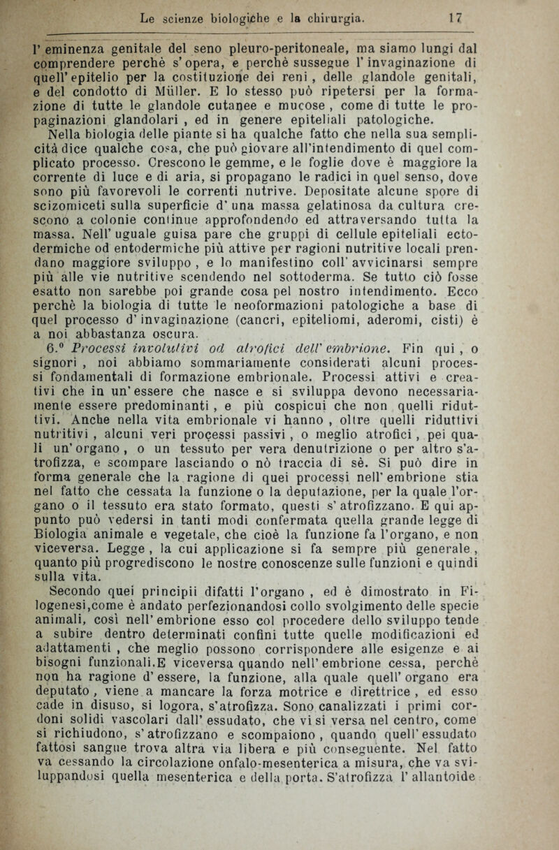 p eminenza genitale del seno pleuro-peritoneale, ma siamo lungi dal comprendere perchè s’opera, e perchè sussegue l’invaginazione di quell’epitelio per la costituzione dei reni, delle glandole genitali, e del condotto di Miiller. E lo stesso può ripetersi per la forma- zione di tutte le glandole cutanee e mucose , come di tutte le pro- paginazioni glandolari , ed in genere epiteliali patologiche. Nella biologia delle piante si ha qualche fatto che nella sua sempli- cità dice qualche cosa, che può giovare all’intendimento di quel com- plicato processo. Crescono le gemme, e le foglie dove è maggiore la corrente di luce e di aria, si propagano le radici in quel senso, dove sono più favorevoli le correnti nutrive. Depositate alcune spore di scizomiceti sulla superfìcie d' una massa gelatinosa da cultura cre- scono a colonie continue approfondendo ed attraversando tutta la massa. Nell’ uguale guisa pare che gruppi di cellule epiteliali ecto- dermiche od entodermiche più attive per ragioni nutritive locali pren- dano maggiore sviluppo , e lo manifestino coll’ avvicinarsi sempre più alle vie nutritive scendendo nel sottoderma. Se tutto ciò fosse esatto non sarebbe poi grande cosa pel nostro intendimento. Ecco perchè la biologia di tutte le neoformazioni patologiche a base di quel processo d’invaginazione (cancri, epiteliomi, aderomi, cisti) è a noi abbastanza oscura. 6.° Processi involutivi od atrofici dell' embrione. Fin qui, o signori , noi abbiamo sommariamente considerati alcuni proces- si fondamentali di formazione embrionale. Processi attivi e crea- tivi che in un'essere che nasce e si sviluppa devono necessaria- mente essere predominanti , e più cospicui che non quelli ridut- tivi. Anche nella vita embrionale vi hanno , oltre quelli riduttivi nutritivi , alcuni veri processi passivi , o meglio atrofici, pei qua- li un’organo, o un tessuto per vera denutrizione o per altro s’a- trofìzza, e scompare lasciando o nò traccia di sè. Si può dire in forma generale che la ragione di quei processi nell'embrione stia nel fatto che cessata la funzione o la deputazione, per la quale l’or- gano o il tessuto era stato formato, questi s’atrofizzano. E qui ap- punto può vedersi in tanti modi confermata quella grande legge di Biologia animale e vegetale, che cioè la funzione fa l’organo, e non viceversa. Legge , la cui applicazione si fa sempre più generale , quanto più progrediscono le nostre conoscenze sulle funzioni e quindi sulla vita. Secondo quei principii difatti l’organo , ed è dimostrato in Fi- logenesi,come è andato perfezionandosi collo svolgimento delle specie animali, così nell’embrione esso col procedere dello sviluppo tende a subire dentro determinati confini tutte quelle modificazioni ed adattamenti , che meglio possono corrispondere alle esigenze e ai bisogni funzionali.E viceversa quando nell’embrione cessa, perchè non ha ragione d’essere, la funzione, alla quale quell’organo era deputato , viene a mancare la forza motrice e direttrice , ed esso cade in disuso, si logora, s’atrofizza. Sono canalizzati i primi cor- doni solidi vascolari dall’ essudato, che visi versa nel centro, come si richiudono, s’atrofizzano e scompaiono, quando quell’essudato fattosi sangue trova altra via libera e più conseguènte. Nel fatto va cessando la circolazione onfalo-mesenterica a misura, che va svi- luppandosi quella mesenterica e della porta. S’atrofizza 1’ allantoide