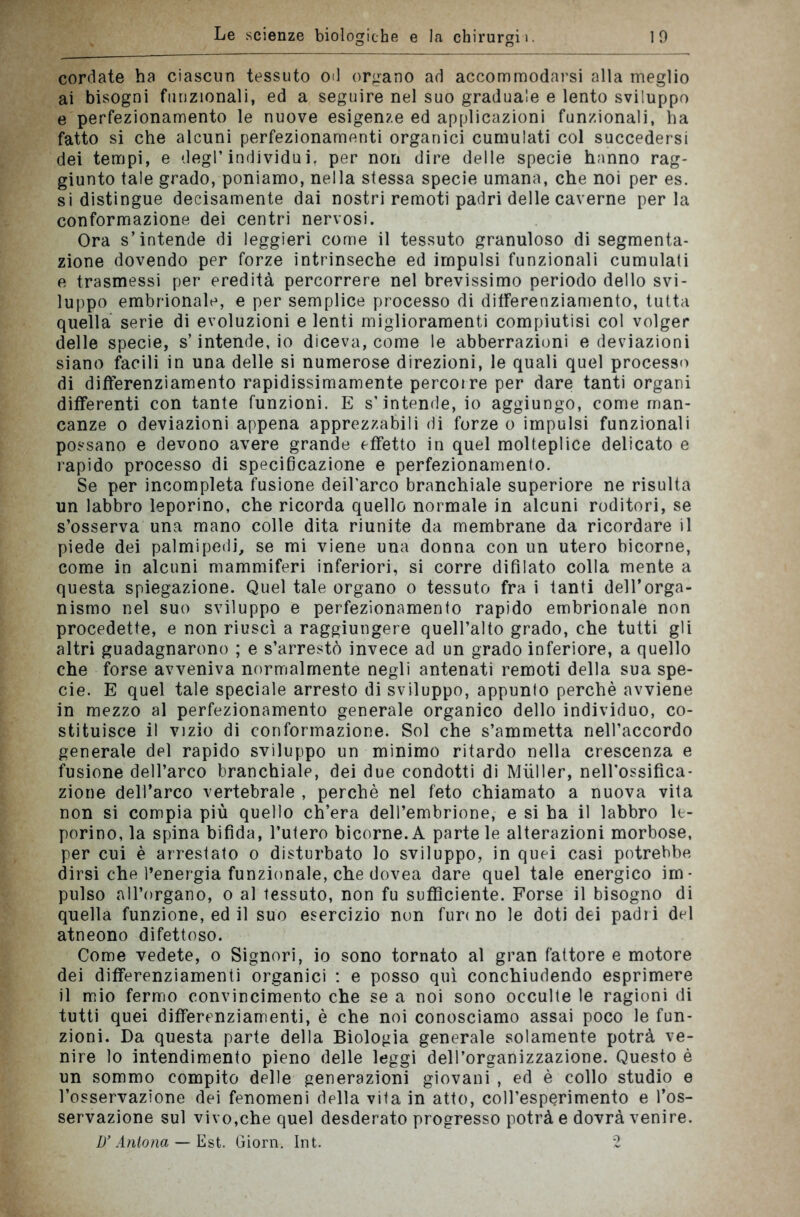 cordate ha ciascun tessuto od organo ad accommodarsi alla meglio ai bisogni funzionali, ed a seguire nel suo graduale e lento sviluppo e perfezionamento le nuove esigenze ed applicazioni funzionali, ha fatto si che alcuni perfezionamenti organici cumulati col succedersi dei tempi, e degl’individu i. per non dire delle specie hanno rag- giunto tale grado, poniamo, nella stessa specie umana, che noi per es. si distingue decisamente dai nostri remoti padri delle caverne perla conformazione dei centri nervosi. Ora s’intende di leggieri come il tessuto granuloso di segmenta- zione dovendo per forze intrinseche ed impulsi funzionali cumulati e trasmessi per eredità percorrere nel brevissimo periodo dello svi- luppo embrionale, e per semplice processo di differenziamento, tutta quella serie di evoluzioni e lenti miglioramenti compiutisi col volger delle specie, s’intende, io diceva, come le abberrazioni e deviazioni siano facili in una delle si numerose direzioni, le quali quel processo di differenziamento rapidissimamente percorre per dare tanti organi differenti con tante funzioni. E s’intende, io aggiungo, come man- canze o deviazioni appena apprezzabili di forze o impulsi funzionali possano e devono avere grande effetto in quel molteplice delicato e lapido processo di specificazione e perfezionamento. Se per incompleta fusione deilarco branchiale superiore ne risulta un labbro leporino, che ricorda quello normale in alcuni roditori, se s’osserva una mano colle dita riunite da membrane da ricordare il piede dei palmipedi, se mi viene una donna con un utero bicorne, come in alcuni mammiferi inferiori, si corre difilato colla mente a questa spiegazione. Quel tale organo o tessuto fra i tanti dell’orga- nismo nel suo sviluppo e perfezionamento rapido embrionale non procedette, e non riuscì a raggiungere quell’alto grado, che tutti gli altri guadagnarono ; e s’arrestò invece ad un grado inferiore, a quello che forse avveniva normalmente negli antenati remoti della sua spe- cie. E quel tale speciale arresto di sviluppo, appunto perchè avviene in mezzo al perfezionamento generale organico dello individuo, co- stituisce il vizio di conformazione. Sol che s’ammetta nell’accordo generale del rapido sviluppo un minimo ritardo nella crescenza e fusione dell’arco branchiale, dei due condotti di Miiller, nell’ossifica- zione dell’arco vertebrale , perchè nel feto chiamato a nuova vita non si compia più quello ch’era dell’embrione, e si ha il labbro le- porino, la spina bifida, l’utero bicorne. A parte le alterazioni morbose, per cui è arrestato o disturbato lo sviluppo, in quei casi potrebbe dirsi che l’energia funzionale, che dovea dare quel tale energico im- pulso all’organo, o al tessuto, non fu sufficiente. Forse il bisogno di quella funzione, ed il suo esercizio non fur< no le doti dei padri del atneono difettoso. Come vedete, o Signori, io sono tornato al gran fattore e motore dei differenziamenti organici : e posso qui conchiudendo esprimere il mio fermo convincimento che se a noi sono occulte le ragioni di tutti quei differenziamenti, è che noi conosciamo assai poco le fun- zioni. Da questa parte della Biologia generale solamente potrà ve- nire lo intendimento pieno delle leggi dell’organizzazione. Questo è un sommo compito delle generazioni giovani , ed è collo studio e l’osservazione dei fenomeni della vita in atto, coll’esperimento e l’os- servazione sul vivo,che quel desderato progresso potrà e dovrà venire. D’Anlona — Est. Giorn. Int. 2