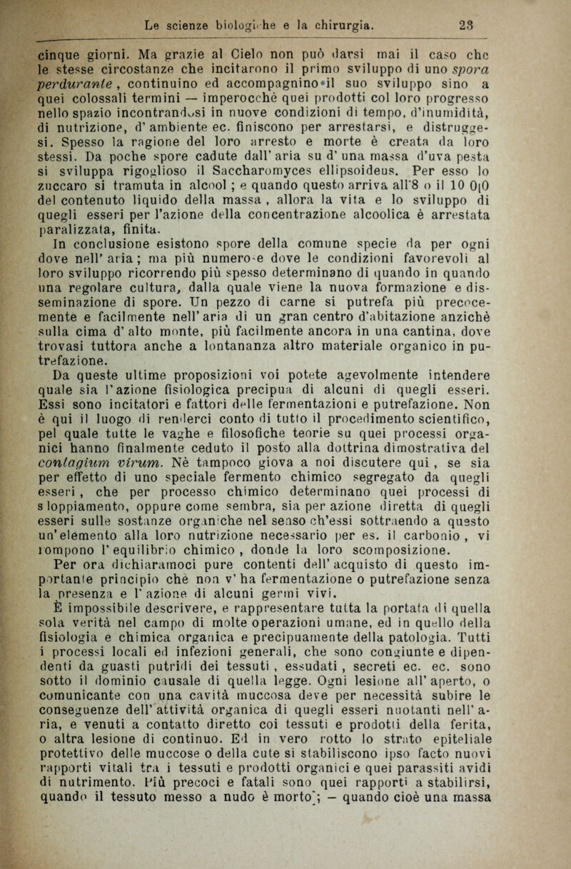 cinque giorni. Ma grazie al Cielo non può darsi mai il caso che le stesse circostanze che incitarono il primo sviluppo di uno spora perdurante , continuino ed accompagninoci suo sviluppo sino a quei colossali termini — imperocché quei prodotti col loro progresso nello spazio incontrandosi in nuove condizioni di tempo, d’inumidità, di nutrizione, d’ambiente ec. finiscono per arrestarsi, e distrugge- si. Spesso la ragione del loro arresto e morte è creata da loro stessi. Da poche spore cadute dall’aria su d’una massa d’uva pesta si sviluppa rigoglioso il Saccharomyces ellipsoideus. Per esso lo zuccaro si tramuta in alcool ; e quando questo arriva all’8 o il 10 0[0 del contenuto liquido della massa , allora la vita e lo sviluppo di quegli esseri per l’azione della concentrazione alcoolica è arrestata paralizzata, finita. In conclusione esistono spore della comune specie da per ogni dove nell’aria; ma più numero e dove le condizioni favorevoli al loro sviluppo ricorrendo più spesso determinano di quando in quando una regolare cultura, dalla quale viene la nuova formazione e dis- seminazione di spore. Un pezzo dì carne si putrefa più precoce- mente e facilmente nell’aria di un gran centro d’abitazione anziché sulla cima d’ alto monte, più facilmente ancora in una cantina, dove trovasi tuttora anche a lontananza altro materiale organico in pu- trefazione. Da queste ultime proposizioni voi potete agevolmente intendere quale sia l’azione fisiologica precipua di alcuni di quegli esseri. Essi sono incitatori e fattori delle fermentazioni e putrefazione. Non è qui il luogo di renderci conto di tutto il procedimento scientifico, pel quale tutte le vaghe e filosofiche teorie su quei processi orga- nici hanno finalmente ceduto il posto alla dottrina dimostrativa del contagium vìrum. Nè tampoco giova a noi discutere qui , se sia per effetto di uno speciale fermento chimico segregato da quegli esseri , che per processo chimico determinano quei processi di s loppiamento, oppure come sembra, sia per azione diretta di quegli esseri sulle sostanze organiche nel senso ch’essi sottraendo a questo un’elemento alla loro nutrizione necessario per es. il carbonio, vi rompono l’equilibrio chimico, donde la loro scomposizione. Per ora dichiaramoci pure contenti dell’acquisto di questo im- portante principio che non v’ha fermentazione o putrefazione senza la presenza e l'azione di alcuni germi vivi. È impossibile descrivere, e rappresentare tutta la portata di quella sola verità nel campo di molte operazioni umane, ed in quello della fisiologia e chimica organica e precipuamente della patologia. Tutti i processi locali ed infezioni generali, che sono congiunte e dipen- denti da guasti putridi dei tessuti , essudati , secreti ec. ec. sono sotto il dominio causale di quella legge. Ogni lesione all’ aperto, o comunicante con una cavità muccosa deve per necessità subire le conseguenze dell’attività organica di quegli esseri nuotanti nell’a- ria, e venuti a contatto diretto coi tessuti e prodotti della ferita, o altra lesione di continuo. Ed in vero rotto lo strato epiteliale protettivo delle muccose o della cute si stabiliscono ipso facto nuovi rapporti vitali tra i tessuti e prodotti organici e quei parassiti avidi di nutrimento. Più precoci e fatali sono quei rapporti a stabilirsi, quando il tessuto messo a nudo è morto/, - quando cioè una massa