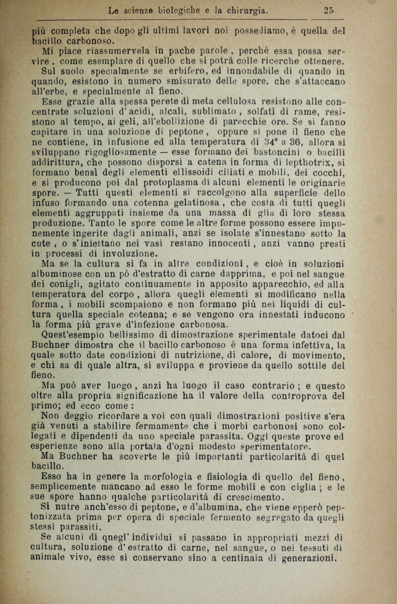 più completa che dopo gli ultimi lavori noi possediamo, è quella del bacillo carbonoso. Mi piace riassumervela in pache parole , perchè essa possa ser- vire , come esemplare di quello che si potrà colle ricerche ottenere. Sul suolo specialmente se erbifero, ed innondabile di quando in quando, esistono in numero smisurato delle spore, che s’attaccano all’erbe, e specialmente al fieno. Esse grazie alla spessa perete di meta cellulosa resistono alle con- centrate soluzioni d’acidi, alcali, sublimato, solfati di rame, resi- stono al tempo, ai geli, aU’ebollizione di parecchie ore. Se si fanno capitare in una soluzione di peptone , oppure si pone il fieno che ne contiene, in infusione ed alla temperatura di 34° a 36, allora si sviluppano rigogliosamente — esse formano dei bastoncini o bacilli addirittura, che possono disporsi a catena in forma di lepthotrix, si formano bensì degli elementi ellissoidi ciliati e mobili, dei cocchi, e si producono poi dal protoplasma di alcuni elementi le originarie spore. — Tutti questi elementi si raccolgono alla superficie dello infuso formando una cotenna gelatinosa , che costa di tutti quegli elementi aggruppati insieme da una massa di glia di loro stessa produzione. Tanto le spore come le altre forme possono essere impu- nemente ingerite dagli animali, anzi se isolate s’innestano sotto la cute , o s’iniettano nei vasi restano innocenti, anzi vanno presti in processi di involuzione. Ma se la cultura si fa in altre condizioni, e cioè in soluzioni albuminose con un pò d’estratto di carne dapprima, e poi nel sangue dei conigli, agitato continuamente in apposito apparecchio, ed alla temperatura del corpo , allora quegli elementi si modificano nella forma , i mobili scompaiono e non formano più nei liquidi di cul- tura quella speciale cotenna; e se vengono ora innestati inducono la forma più grave d’infezione carbonosa. Quest’esempio bellissimo di dimostrazione sperimentale datoci dal Buchner dimostra che il bacillo carbonoso è una forma infettiva, la quale sotto date condizioni di nutrizione, di calore, di movimento, e chi sa di quale altra, si sviluppa e proviene da quello sottile del fieno. Ma può aver luogo , anzi ha luogo il caso contrario ; e questo oltre alla propria significazione ha il valore della controprova del primo; ed ecco come : Non deggio ricordare a voi con quali dimostrazioni positive s'era già venuti a stabilire fermamente che i morbi carbonosi sono col- legati e dipendenti da uno speciale parassita. Oggi queste prove ed esperienze sono alla portata d’ogni modesto sperimentatore. Ma Buchner ha scoverte le più importanti particolarità di quel bacillo. Esso ha in genere la morfologia e fisiologia di quello del fieno, semplicemente mancano ad esso le forme mobili e con ciglia ; e le sue spore hanno qualche particolarità di crescimento. Si nutre anch’esso di peptone, e d’albumina, che viene epperò pep- tonizzata prima per opera di speciale fermento segregato da quegli stessi parassiti. Se alcuni di qnegl’individui si passano in appropriati mezzi di cultura, soluzione d’estratto di carne, nel sangue, o nei tessuti di animale vivo, esse si conservano sino a centinaia di generazioni.
