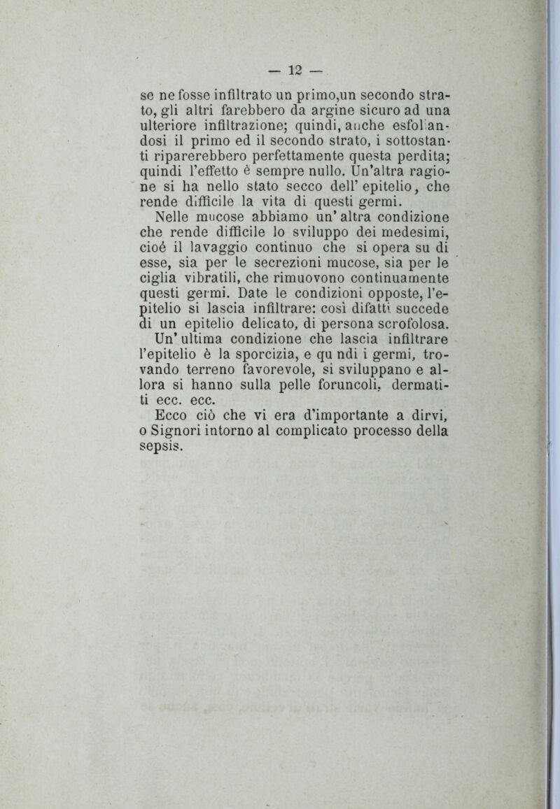 se ne fosse infiltrato un primo,un secondo stra- to, gli altri farebbero da argine sicuro ad una ulteriore infiltrazione; quindi, anche esfolan- dosi il primo ed il secondo strato, i sottostan- ti riparerebbero perfettamente questa perdita; quindi l’effetto è sempre nullo. Un’altra ragio- ne si ha nello stato secco dell’epitelio, che rende diffìcile la vita di questi germi. Nelle mucose abbiamo un’altra condizione che rende diffìcile lo sviluppo dei medesimi, cioè il lavaggio continuo che si opera su di esse, sia per le secrezioni mucose, sia per le ciglia vibratili, che rimuovono continuamente questi germi. Date le condizioni opposte, l’e- pitelio si lascia infiltrare: così difatti succede di un epitelio delicato, di persona scrofolosa. Un’ ultima condizione che lascia infiltrare l’epitelio è la sporcizia, e qu ndi i germi, tro- vando terreno favorevole, si sviluppano e al- lora si hanno sulla pelle foruncoli, dermati- ti ecc. ecc. Ecco ciò che vi era d’importante a dirvi, o Signori intorno al complicato processo della sepsis.