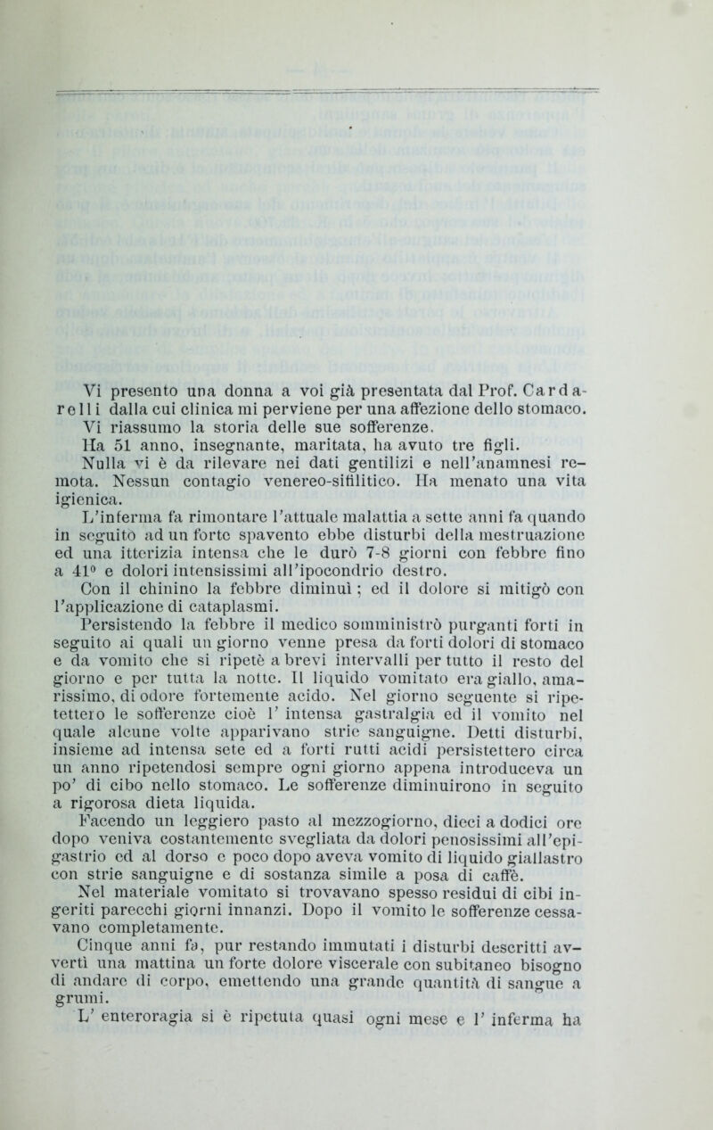 Vi presento una donna a voi già presentata dal Prof. Carda- relli dalla cui clinica mi perviene per una affezione dello stomaco. Vi riassumo la storia delle sue sofferenze. Ha 51 anno, insegnante, maritata, ha avuto tre figli. Nulla vi è da rilevare nei dati gentilizi e nelPanamnesi re- mota. Nessun contagio venereo-sitìlitico. Ha menato una vita igienica. L’inferma fa rimontare l’attuale malattia a sette anni fa quando in seguito ad un forte spavento ebbe disturbi della mestruazione ed una itterizia intensa che le durò 7-8 giorni con febbre fino a 41® e dolori intensissimi all’ipocondrio destro. Con il chinino la febbre diminuì ; ed il dolore si mitigò con l’applicazione di cataplasmi. Persistendo la febbre il medico somministrò purganti forti in seguito ai quali un giorno venne presa da forti dolori di stomaco e da vomito che si ripetè a brevi intervalli per tutto il resto del giorno e per tutta la notte. Il liquido vomitato era giallo, ama- rissimo, di odore fortemente acido. Nel giorno seguente si ripe- tettero le sofferenze cioè 1’ intensa gastralgia ed il vomito nel quale alcune volte apparivano strie sanguigne. Detti disturbi, insieme ad intensa sete ed a forti rutti acidi persistettero circa un anno ripetendosi sempre ogni giorno appena introduceva un po’ di cibo nello stomaco. Le sofferenze diminuirono in seguito a rigorosa dieta liquida. Facendo un leggiero pasto al mezzogiorno, dieci a dodici ore dopo veniva costantemente svegliata da dolori penosissimi all’epi- gastrio ed al dorso e poco dopo aveva vomito di liquido giallastro con strie sanguigne e di sostanza simile a posa di caffè. Nel materiale vomitato si trovavano spesso residui di cibi in- geriti parecchi giorni innanzi. Dopo il vomito le sofferenze cessa- vano completamente. Cinque anni fa, pur restando immutati i disturbi descritti av- vertì una mattina un forte dolore viscerale con subitaneo bisogno di andare di corpo, emettendo una grande quantità di sangue a grumi. L’ enteroragia si è ripetuta quasi ogni mese e 1’ inferma ha