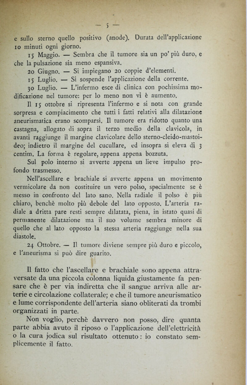 ) e sullo sterno quello positivo (anode). Durata dell’applicazione io minuti ogni giorno. 15 Maggio. — Sembra che il tumore sia un po’più duro, e che la pulsazione sia meno espansiva. 20 Giugno. — Si impiegano 20 coppie d’elementi. 15 Luglio. — Si sospende l’applicazione della corrente. 30 Luglio. — L’infermo esce di clinica con pochissima mo- dificazione nel tumore: per lo meno non vi è aumento. Il 15 ottobre si ripresenta l’infermo e si nota con grande sorpresa e compiacimento che tutti i fatti relativi alla dilatazione aneurismatica erano scomparsi. Il tumore era ridotto quanto una castagna, allogato di sopra il terzo medio della clavicola, in avanti raggiunge il margine clavicolare dello sterno-cleido-mastoi- deo; indietro il margine del cuculiare, ed insopra si eleva di 3 centim. La forma è regolare, appena appena bozzuta. Sul polo interno si avverte appena un lieve impulso pro- fondo trasmesso. Nell’ascellare e brachiale si avverte appena un movimento vermicolare da non costituire un vero polso, specialmente se è messo in confronto del lato sano. Nella radiale il polso è più chiaro, benché molto più debole del lato opposto. L’arteria ra- diale a dritta pare resti sempre dilatata, piena, in istato quasi di permanente dilatazione ma il suo volume sembra minore di quello che al lato opposto la stessa arteria raggiunge nella sua diastole. 24 Ottobre. — Il tumore diviene sempre più duro e piccolo, e l’aneurisma si può dire guarito. Il fatto che l’ascellare e brachiale sono appena attra- versate da una piccola colonna liquida giustamente fa pen- sare che è per via indiretta che il sangue arriva alle ar- terie e circolazione collaterale; e che il tumore aneurismatico e lume corrispondente dell’arteria siano obliterati da trombi organizzati in parte. Non voglio, perchè davvero non posso, dire quanta parte abbia avuto il riposo o l’applicazione dell’elettricità o la cura jodica sul risultato ottenuto : io constato sem- plicemente il fatto.