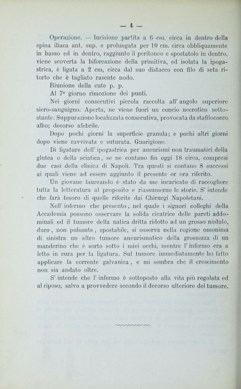 — 4 — Operazione. — Incisione partita a 6 cm. circa in dentro della spina iliaca ant. sup. e prolungata per 10 cm. circa obbliquamente in basso ed in dentro, raggiunto il peritoneo e spostatolo in dentro, viene scoverta la biforcazione della primitiva, ed isolata la ipoga- strica, è ligata a 2 cm, circa dal suo distacco con filo di seta ri- torto che è tagliato rasente nodo. Riunione della cute p. p. Al 7° giorno rimozione dei punti. Nei -giorni consecutivi piccola raccolta all’ angolo superiore siero-sanguigno. Aperta, ne viene fuori un concio necrotico sotto- stante. Suppurazione localizzata consecutiva, provocata da stafilococco albo; decorso afebrile. Dopo pochi giorni la superficie granula; e pochi altri giorni dopo viene ravvivata e suturata. Guarigione. Di ligature dell’ ipogastrica per aneurismi non traumatici della glutea o della sciatica, se ne contano fin oggi 18 circa, compresi due casi della clinica di Napoli. Tra questi si contano 8 successi ai quali viene ad essere aggiunto il presente or ora riferito. Un giovane laureando è stato da me incaricato di raccogliere tutta la letteratura al proposito e riassumerne le storie. S’ intende che farà tesoro di quelle riferite dai Ghirurgi Napoletani. Nell’ infermo che presento, nel quale i signori colleglli della Accademia possono osservare la solida cicatrice delle pareti addo- minali ed il tumore della natica dritta ridotto ad un grosso nodulo, duro , non pulsante , spostabile, si osserva nella regione omonima di sinistra un altro tumore aneurismatico della grossezza di un manderino che è sorto sotto i miei occhi, mentre l’infermo era a letto in cura per la ligatura. Sul tumore immediatamente ho fatto applicare la corrente galvanica, e mi sembra che il crescimento non sia andato oltre. S’intende che l’infermo è sottoposto alla vita più regolata ed al riposo, salvo a provvedere secondo il decorso ulteriore del tumore.