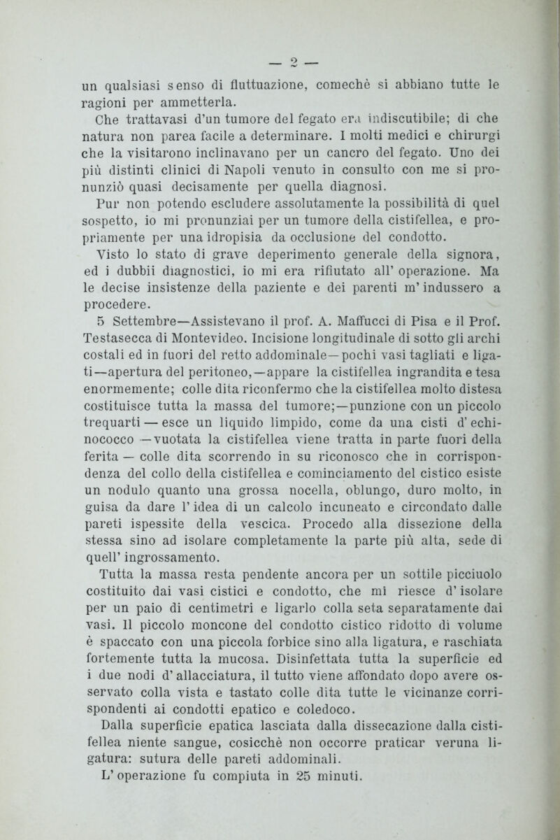 un qualsiasi senso di fluttuazione, comechè si abbiano tutte le ragioni per ammetterla. Che trattavasi d’un tumore del fegato era indiscutibile; di che natura non parea facile a determinare. I molti medici e chirurgi che la visitarono inclinavano per un cancro del fegato. Uno dei più distinti clinici di Napoli venuto in consulto con me si pro- nunziò quasi decisamente per quella diagnosi. Pur non potendo escludere assolutamente la possibilità di quel sospetto, io mi pronunziai per un tumore della cistifellea, e pro- priamente per una idropisia da occlusione del condotto. Visto lo stato di grave deperimento generale della signora, ed i dubbii diagnostici, io mi era rifiutato all’ operazione. Ma le decise insistenze della paziente e dei parenti m’indussero a procedere. 5 Settembre—Assistevano il prof. A. Maffucci di Pisa e il Prof. Testasecca di Montevideo. Incisione longitudinale di sotto gli archi costali ed in fuori del retto addominale—pochi vasi tagliati e liga- ti—apertura del peritoneo,—appare la cistifellea ingrandita e tesa enormemente; colle dita riconfermo che la cistifellea molto distesa costituisce tutta la massa del tumore;—punzione con un piccolo trequarti — esce un liquido limpido, come da una cisti d’ echi- nococco — vuotata la cistifellea viene tratta in parte fuori della ferita — colle dita scorrendo in su riconosco che in corrispon- denza del collo della cistifellea e cominciamento del cistico esiste un nodulo quanto una grossa nocella, oblungo, duro molto, in guisa da dare P idea di un calcolo incuneato e circondato dalle pareti ispessite della vescica. Procedo alla dissezione della stessa sino ad isolare completamente la parte più alta, sede di quell’ ingrossamento. Tutta la massa resta pendente ancora per un sottile picciuolo costituito dai vasi cistici e condotto, che mi riesce d’isolare per un paio di centimetri e ligarlo colla seta separatamente dai vasi. 11 piccolo moncone del condotto cistico ridotto di volume è spaccato con una piccola forbice sino alla ligatura, e raschiata fortemente tutta la mucosa. Disinfettata tutta la superfìcie ed i due nodi d’ allacciatura, il tutto viene affondato dopo avere os- servato colla vista e tastato colle dita tutte le vicinanze corri- spondenti ai condotti epatico e coledoco. Dalla superficie epatica lasciata dalla dissecazione dalla cisti- fellea niente sangue, cosicché non occorre praticar veruna li- gatura: sutura delle pareti addominali. L’operazione fu compiuta in 25 minuti.