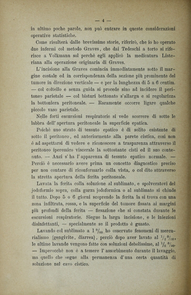in ultimo poche parole, non può entrare in queste considerazioni operative statistiche. Come risulterà dalle brevissime storie, riferirò, che io ho operato due infermi col metodo Graves, che dai Tedeschi a torto si rife- risce a Volkmann sol perchè egli applicò la medicatura Liste- riana alla operazione originaria di Graves. L’incisione alla Graves comincia immediatamente sotto il mar- gine costale ed in corrispondenza della sezione più prominente del tumore in direzione verticale — e per la lunghezza di 5 a 6 centim. — col coltello e senza guida si procede sino ad incidere il peri- toneo parietale — col bisturi bottonato s’allarga e si regolarizza la bottoniera peritoneale. — Karamente occorre ligare qualche piccolo vaso parietale. Nelle forti escursioni respiratorie si vede scorrere di sotto le labbra dell’ apertura peritoneale la superficie epatica. Poiché uno strato di tessuto epatico è di solito esistente di sotto il peritoneo, ed anteriormente alla parete cistica, così non è ad aspettarsi di vedere e riconoscere a trasparenza attraverso il peritoneo iperemico viscerale la sottostante cisti ed il suo conte- nuto. — Anzi s’ ha 1’ apparenza di tessuto epatico normale. — Perciò è necessario avere prima un concetto diagnostico preciso per non contare di riconfermarlo colla vista, o col dito attraverso la stretta apertura della ferita peritoneale. Lavata la ferita colla soluzione al sublimato, e spolveratovi del iodoformio sopra, colla garza jodoformica o al sublimato si chiude il tutto. Dopo 5 o 6 giorni scoprendo la ferita la si trova con una zona infiltrata, rossa, e la superfìcie del tumore fissata ai margini più profondi della ferita — fissazione che si constata durante le escursioni respiratorie. Siegue la larga incisione, e le iniezioni disinfettanti, — specialmente se il prodotto è guasto. Lavando col sublimato a 1 %0 ho osservato fenomeni di mercu- rialismo (gengivite, diarrea), perciò dopo aver lavato al V2 % 0, le ultime lavande vengono fatte con soluzioni debolissime, al l/6 %0. — Imperocché non è a temere 1’ assorbimento durante il lavaggio, ma quello che segue alla permanenza d’una certa quantità di soluzione nel cavo cistico.