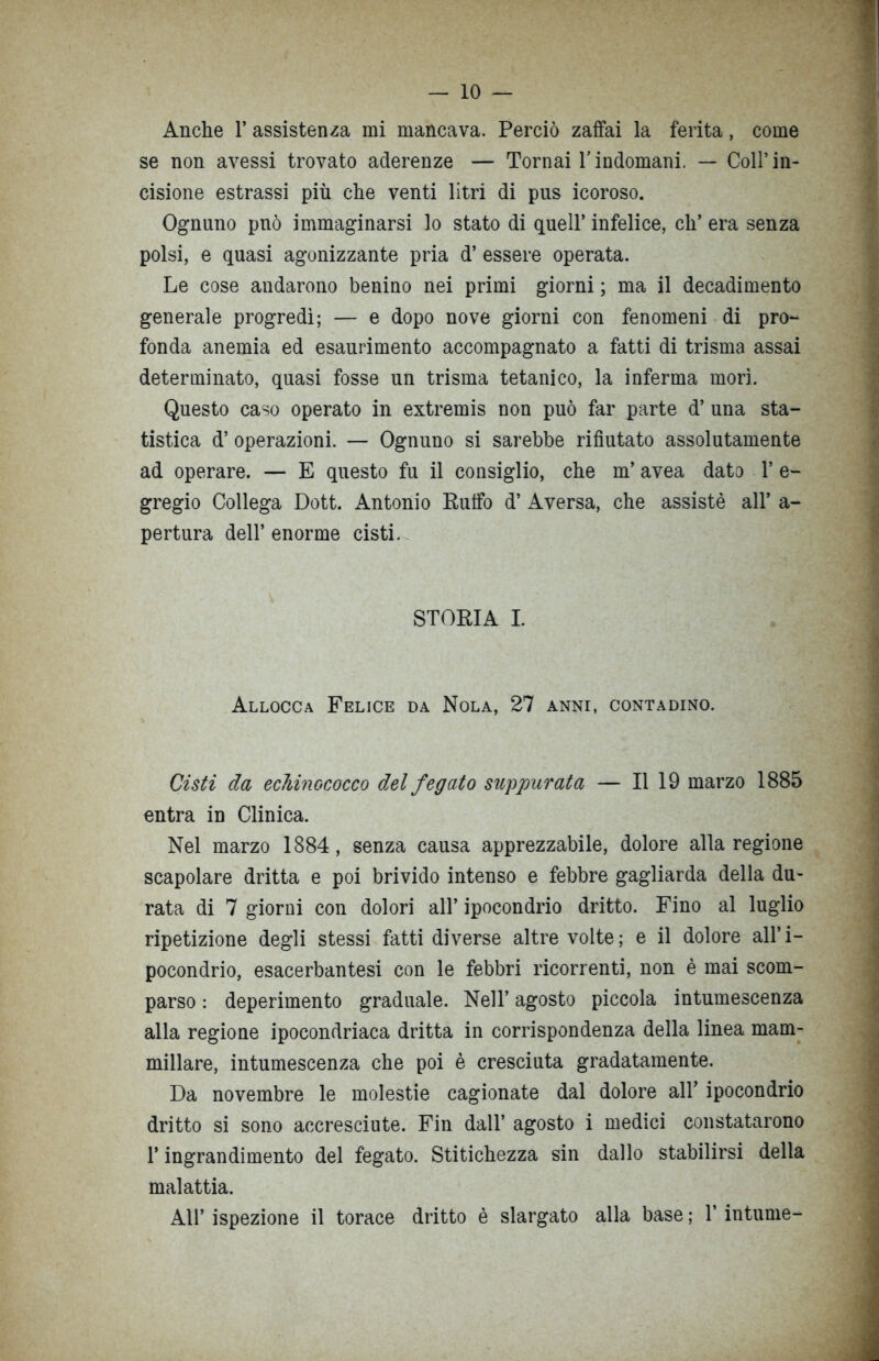 Anche 1’ assistenza mi mancava. Perciò zaffai la ferita, come se non avessi trovato aderenze — Tornai Yindomani. — Coll’in- cisione estrassi più che venti litri di pus icoroso. Ognuno pnò immaginarsi lo stato di quell’ infelice, eh’ era senza polsi, e quasi agonizzante pria d’ essere operata. Le cose audarono benino nei primi giorni ; ma il decadimento generale progredì; — e dopo nove giorni con fenomeni di pro- fonda anemia ed esaurimento accompagnato a fatti di trisma assai determinato, quasi fosse un trisma tetanico, la inferma morì. Questo caso operato in extremis non può far parte d’ una sta- tistica d’ operazioni. — Ognuno si sarebbe rifiutato assolutamente ad operare. — E questo fu il consiglio, che m’ avea dato 1’ e- gregio Collega Dott. Antonio Ruffo d’ Aversa, che assistè all’ a- pertura dell’ enorme cisti. STORIA I. Allocca Felice da Nola, 27 anni, contadino. Cisti da echinococco del fegato suppurata — Il 19 marzo 1885 entra in Clinica. Nel marzo 1884, senza causa apprezzabile, dolore alla regione scapolare dritta e poi brivido intenso e febbre gagliarda della du- rata di 7 giorni con dolori all’ ipocondrio dritto. Fino al luglio ripetizione degli stessi fatti diverse altre volte; e il dolore all’i- pocondrio, esacerbantesi con le febbri ricorrenti, non è mai scom- parso : deperimento graduale. Nell’ agosto piccola intumescenza alla regione ipocondriaca dritta in corrispondenza della linea mam- millare, intumescenza che poi è cresciuta gradatamente. Da novembre le molestie cagionate dal dolore all’ ipocondrio dritto si sono accresciute. Fin dall’ agosto i medici constatarono l’ingrandimento del fegato. Stitichezza sin dallo stabilirsi delia malattia. All’ ispezione il torace dritto è slargato alla base ; 1’ intume-