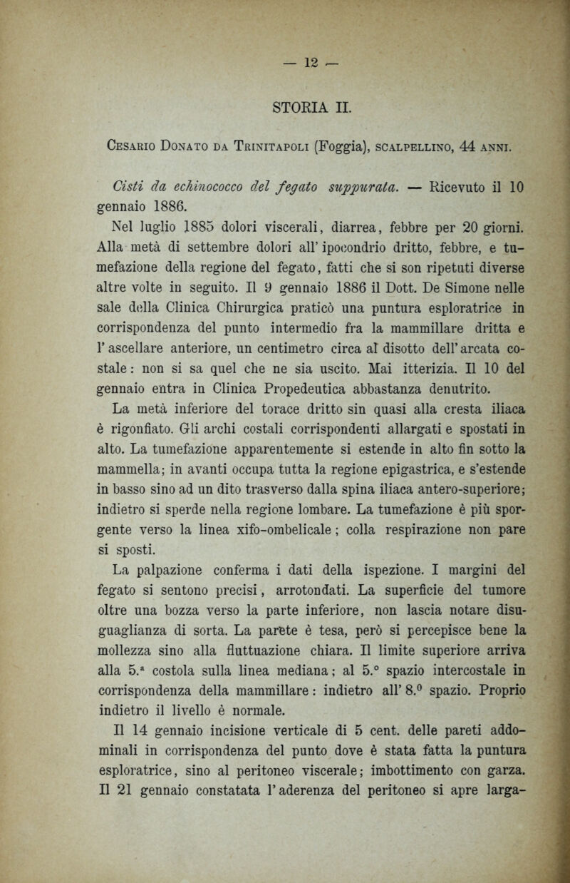 STORIA IL Cesario Donato da Trinitapoli (Foggia), scalpellino, 44 anni. Cisti da echinococco d.el fegato suppurata. — Ricevuto il 10 gennaio 1886. Nel luglio 1885 dolori viscerali, diarrea, febbre per 20 giorni. Alla metà di settembre dolori all’ ipocondrio dritto, febbre, e tu- mefazione della regione del fegato, fatti che si son ripetuti diverse altre volte in seguito. Il 9 gennaio 1886 il Dott. De Simone nelle sale della Clinica Chirurgica praticò una puntura esploratrice in corrispondenza del punto intermedio fra la mammillare dritta e l’ascellare anteriore, un centimetro circa al disotto dell’ arcata co- stale : non si sa quel che ne sia uscito. Mai itterizia. Il 10 del gennaio entra in Clinica Propedeutica abbastanza denutrito. La metà inferiore del torace dritto sin quasi alla cresta iliaca è rigonfiato. Gli archi costali corrispondenti allargati e spostati in alto. La tumefazione apparentemente si estende in alto fin sotto la mammella; in avanti occupa tutta la regione epigastrica, e s’estende in basso sino ad un dito trasverso dalla spina iliaca antero-superiore; indietro si sperde nella regione lombare. La tumefazione è più spor- gente verso la linea xifo-ombelicale ; colla respirazione non pare si sposti. La palpazione conferma i dati della ispezione. I margini del fegato si sentono precisi, arrotondati. La superfìcie del tumore oltre una bozza verso la parte inferiore, non lascia notare disu- guaglianza di sorta. La parete è tesa, però si percepisce bene la mollezza sino alla fluttuazione chiara. Il limite superiore arriva alla 5.a costola sulla linea mediana; al 5.° spazio intercostale in corrispondenza della mammillare : indietro all’ 8.° spazio. Proprio indietro il livello è normale. Il 14 gennaio incisione verticale di 5 cent, delle pareti addo- minali in corrispondenza del punto dove è stata fatta la puntura esploratrice, sino al peritoneo viscerale; imbottimento con garza. Il 21 gennaio constatata l’aderenza del peritoneo si apre larga-