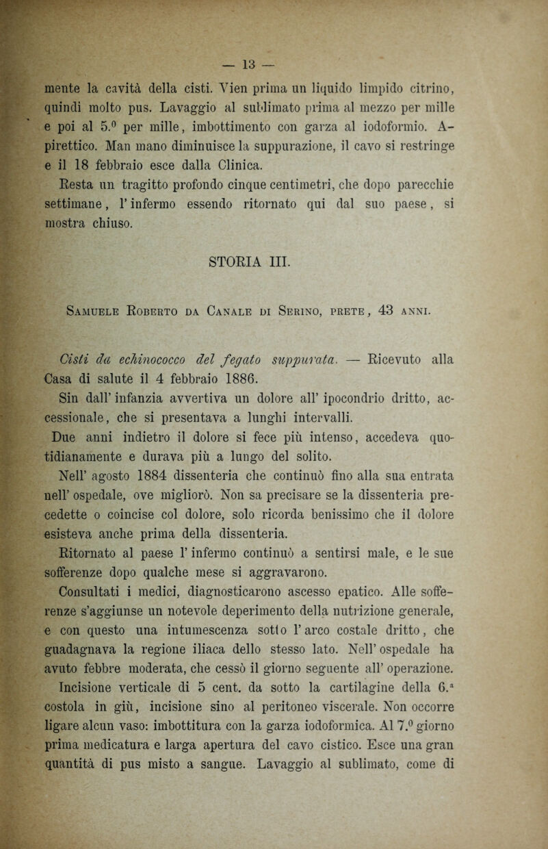 mente la cavità della cisti. Yien prima un liquido limpido citrino, quindi molto pus. Lavaggio al sublimato prima al mezzo per mille e poi al 5.° per mille, imbottimento con garza al iodoformio. A- pirettico. Man mano diminuisce la suppurazione, il cavo si restringe e il 18 febbraio esce dalla Clinica. Resta un tragitto profondo cinque centimetri, che dopo parecchie settimane, l’infermo essendo ritornato qui dal suo paese, si mostra chiuso. STORIA III. Samuele Roberto da Canale di Serino, prete, 43 anni. Cisti da echinococco del fegato suppurata. — Ricevuto alla Casa di salute il 4 febbraio 1886. Sin dall’ infanzia avvertiva un dolore all’ ipocondrio dritto, ac- cessionale, che si presentava a lunghi intervalli. Due anni indietro il dolore si fece più intenso, accedeva quo- tidianamente e durava più a lungo del solito. Nell’ agosto 1884 dissenteria che continuò fino alla sua entrata nell’ ospedale, ove migliorò. Non sa precisare se la dissenteria pre- cedette o coincise col dolore, solo ricorda benissimo che il dolore esisteva anche prima della dissenteria. Ritornato al paese l’infermo continuò a sentirsi male, e le sue sofferenze dopo qualche mese si aggravarono. Consultati i medici, diagnosticarono ascesso epatico. Alle soffe- renze s’aggiunse un notevole deperimento della nutrizione generale, e con questo una intumescenza sotto l’arco costale dritto, che guadagnava la regione iliaca dello stesso lato. Nell’ ospedale ha avuto febbre moderata, che cessò il giorno seguente all’ operazione. Incisione verticale di 5 cent, da sotto la cartilagine della 6.a costola in giù, incisione sino al peritoneo viscerale. Non occorre ligare alcun vaso: imbottitura con la garza iodoformica. Al 7.° giorno prima medicatura e larga apertura del cavo cistico. Esce una gran quantità di pus misto a sangue. Lavaggio al sublimato, come di