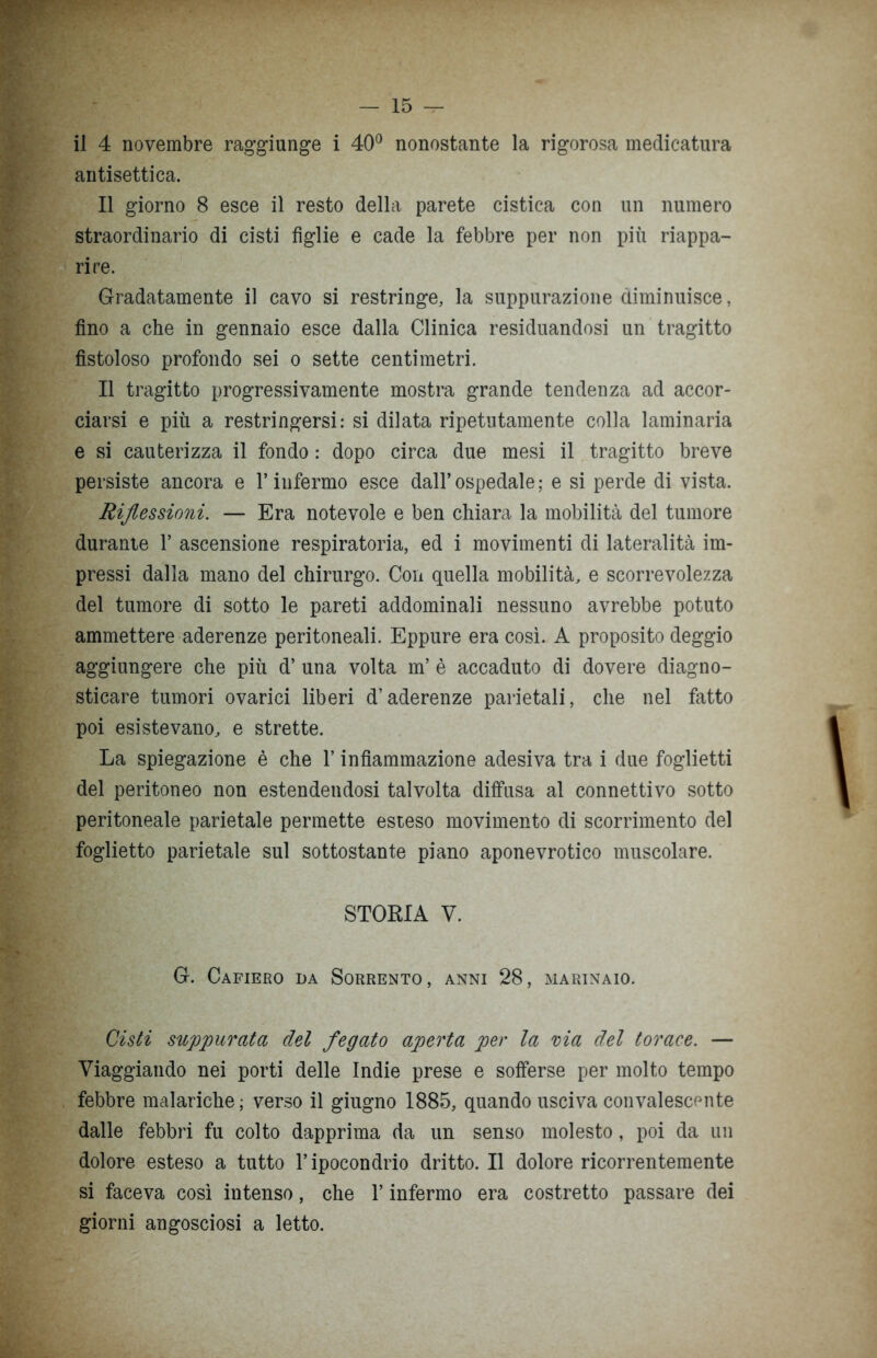 il 4 novembre raggiunge i 40° nonostante la rigorosa medicatura antisettica. Il giorno 8 esce il resto della parete cistica con un numero straordinario di cisti figlie e cade la febbre per non più riappa- rire. Gradatamente il cavo si restringe, la suppurazione diminuisce, fino a che in gennaio esce dalla Clinica residuandosi un tragitto fistoloso profondo sei o sette centimetri. Il tragitto progressivamente mostra grande tendenza ad accor- ciarsi e più a restringersi: si dilata ripetutamente colla laminaria e si cauterizza il fondo : dopo circa due mesi il tragitto breve persiste ancora e l’infermo esce dall’ospedale; e si perde di vista. Riflessioni. — Era notevole e ben chiara la mobilità del tumore durante 1’ ascensione respiratoria, ed i movimenti di lateralità im- pressi dalla mano del chirurgo. Con quella mobilità, e scorrevolezza del tumore di sotto le pareti addominali nessuno avrebbe potuto ammettere aderenze peritoneali. Eppure era così. A proposito deggio aggiungere che più d’ una volta m’ è accaduto di dovere diagno- sticare tumori ovarici liberi d’aderenze parietali, che nel fatto poi esistevano, e strette. La spiegazione è che l’infiammazione adesiva tra i due foglietti del peritoneo non estendendosi talvolta diffusa al connettivo sotto peritoneale parietale permette esteso movimento di scorrimento del foglietto parietale sul sottostante piano aponevrotico muscolare. STORIA V. G. Cafiero da Sorrento, anni 28, marinaio. Cisti suppurata del fegato aperta per la ria del torace. — Viaggiando nei porti delle Indie prese e sofferse per molto tempo febbre malariche; verso il giugno 1885, quando usciva convalescente dalle febbri fu colto dapprima da un senso molesto, poi da un dolore esteso a tutto l’ipocondrio dritto. Il dolore ricorrentemente si faceva così intenso, che l’infermo era costretto passare dei giorni angosciosi a letto.