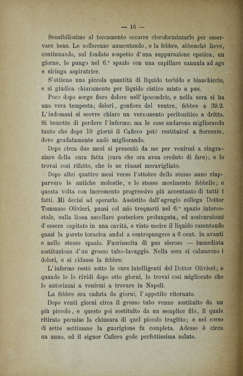 Sensibilissimo al toccamento occorre cloroformizzarlo per osser- vare bene. Le sofferenze aumentando, e la febbre, abbenchè lieve, continuando, sul fondato sospetto d’una suppurazione epatica, un giorno, lo pungo nel 6.° spazio con una capillare cannula ad ago e siringa aspiratrice. S’ottiene una piccola quantità di liquido torbido e bianchiccio, e si giudica chiaramente per liquido cistico misto a pus. Poco dopo sorge fiero dolore nell’ipocondrio, e nella sera si ha una vera tempesta; dolori, gonfiore del ventre, febbre a 39.2. L’indomani si scovre chiaro un versamento peritonitico a dritta. Si temette di perdere l’infermo; ma le cose andarono migliorando tanto che dopo 10 giorni il Cafìero potè restituirsi a Sorrento, dove gradatamente andò migliorando. Dopo circa due mesi si presentò da me per venirmi a ringra- ziare della cura fatta (cura che ora avea creduto di fare); e lo trovai così rifatto, che io ne rimasi meravigliato. Dopo altri quattro mesi verso l’ottobre dello stesso anno riap- parvero le antiche molestie, e lo stesso movimento febbrile; e questa volta con incremento progressivo più accentuato di tutti i fatti. Mi decisi ad operarlo. Assistito dall’egregio collega Dottor Tommaso Olivieri, punsi col mio trequarti nel 6.° spazio interco- stale, sulla linea ascellare posteriore prolungata, ed assicuratomi d’essere capitato in una cavità, e visto uscire il liquido rasentando quasi la parete toracica andai a contropungere a 6 cent, in avanti e nello stesso spazio. Fuoriuscita di pus sieroso — immediata sostituzione d’un grosso tubo-lavaggio. Nella sera si calmarono i dolori, e si ridusse la febbre. L’infermo restò sotto le cure intelligenti del Dottor Olivieri ; e quando io lo rividi dopo otto giorni, lo trovai così migliorato che lo autorizzai a venirmi a trovare in Napoli. La febbre era caduta da giorni, 1’ appetito ritornato. Dopo venti giorni circa il grosso tubo venne sostituito da un più piccolo, e questo poi sostituito da un semplice filo, il quale ritirato permise la chiusura di quel piccolo tragitto; e nel corso di sette settimane la guarigione fu completa. Adesso è circa un anno, ed il signor Cafìero gode perfettissima salute.