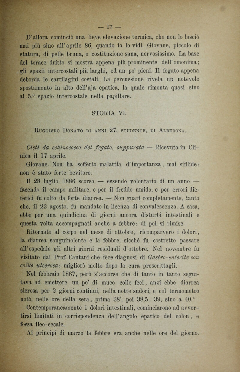 D’allora cominciò una lieve elevazione termica, che non lo lasciò mai più sino all’aprile 86, quando io lo vidi. Giovane, piccolo di statura, di pelle bruna, e costituzione sana, nervosissimo. La base del torace dritto si mostra appena più prominente dell’ omonima ; gli spazii intercostali più larghi, ed un po’ pieni. Il fegato appena deborda le cartilagini costali. La percussione rivela un notevole spostamento in alto dell’aja epatica, la quale rimonta quasi sino al 5.° spazio intercostale nella papillare. STORIA VI. Ruggiero Donato di anni 27, studente, di Alberona. Cisti da echinococco dei fegato, suppurata — Ricevuto in Cli- nica il 17 aprile. Giovane. Non ha sofferto malattia d’importanza, mai sifìlide : non è stato forte bevitore. Il 28 luglio 1886 scorso — essendo volontario di un anno — facendo il campo militare, e per il freddo umido, e per errori die- tetici fu colto da forte diarrea. — Non guarì completamente, tanto che, il 23 agosto, fu mandato in licenza di convalescenza. A casa, ebbe per una quindicina di giorni ancora disturbi intestinali e questa volta accompagnati anche a febbre: di poi si rimise Ritornato al corpo nel mese di ottobre, ricomparvero i dolori, la diarrea sanguinolenta e la febbre, sicché fu costretto passare all’ospedale gli altri giorni residuali d’ottobre. Nel novembre fu visitato dal Prof. Cantani che fece diagnosi di Gastro-enterite con colite ulcerosa: migliorò molto dopo la cura prescrittagli. Nel febbraio 1887, però s’accorse che di tanto in tanto segui- tava ad emettere un po’ di muco colle feci, anzi ebbe diarrea sierosa per 2 giorni continui, nella notte sudori, e col termometro notò, nelle ore della sera, prima 38', poi 38,5, 39, sino a 40.° Contemporaneamente i dolori intestinali, cominciarono ad avver- tirsi limitati in corrispondenza dell’ angolo epatico del colon , e fossa ileo-cecale. Ai principi di marzo la febbre era anche nelle ore del giorno.
