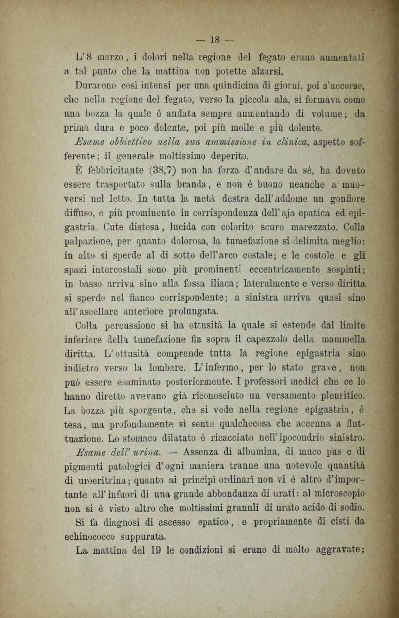 L’ 8 marzo, i dolori nella regione del fegato erano aumentati a tal punto che la mattina non potette alzarsi. Durarono così intensi per una quindicina di giorni, poi s’accorse, che nella regione del fegato, verso la piccola ala, si formava come una bozza la quale è andata sempre aumentando di volume ; da prima dura e poco dolente, poi più molle e più dolente. Esame obbiettivo nella sua ammissione in clinica, aspetto sof- ferente ; il generale moltissimo deperito. E febbricitante (38,7) non ha forza d’andare da sè, ha dovuto essere trasportato sulla branda, e non è buono neanche a muo- versi nel letto. In tutta la metà destra dell’addome un gonfiore diffuso, e più prominente in corrispondenza dell’aja epatica ed epi- gastria. Cute distesa, lucida con colorito scuro marezzato. Colla palpazione, per quanto dolorosa, la tumefazione si delimita meglio: in alto si sperde al di sotto dell’arco costale; e le costole e gli spazi intercostali sono più prominenti eccentricamente sospinti; in basso arriva sino alla fossa iliaca ; lateralmente e verso diritta si sperde nel fianco corrispondente; a sinistra arriva quasi sino all’ascellare anteriore prolungata. Colla percussione si ha ottusità la quale si estende dal limite inferiore della tumefazione fin sopra il capezzolo della mammella diritta. L’ottusità comprende tutta la regione epigastria sino indietro verso la lombare. L’infermo, per lo stato grave, non può essere esaminato posteriormente. I professori medici che ce lo hanno diretto avevano già riconosciuto un versamento pleuritico. La bozza più sporgente, che si vede nella regione epigastria, è tesa, ma profondamente si sente qualchecosa che accenna a flut- tuazione. Lo stomaco dilatato è ricacciato nell’ ipocondrio sinistro. Esame dell’ urina. — Assenza di albumina, di muco pus e di pigmenti patologici d’ogni maniera tranne una notevole quantità di uroeritrina; quanto ai principi ordinari non vi è altro d’impor- tante all’ infuori di una grande abbondanza di urati : al microscopio non si è visto altro che moltissimi granuli di urato acido di sodio. Si fa diagnosi di ascesso epatico, e propriamente di cisti da echinococco suppurata. La mattina del 19 le condizioni si erano di molto aggravate;
