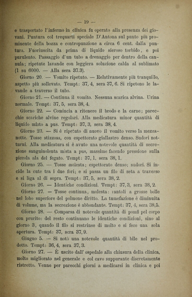 e trasportato l’infermo in clinica fu operato alla presenza dei gio- vani. Puntura col trequarti speciale D’Antona sul punto più pro- minente della bozza e contropunzione a circa 6 cent, dalla pun- tura. Fuoriuscita da prima di liquido sieroso torbido, e poi purulento. Passaggio d’un tubo a drenaggio per dentro della can- nula; ripetute lavande con leggiera soluzione calda al sublimato (1 su 6000. — Alla sera 37.3). Giorno 20. — Vomito ripetuto. — Relativamente più tranquillo, aspetto più sollevato. Tempt : 37, 4, sera 37, 6. Si ripetono le la- vande a traverso il tubo. Giorno 21. — Continua il vomito. Nessuna scarica alvina. Urina normale. Tempt: 37, 5, sera 38, 4. Giorno 22. — Comincia a ritenere il brodo e la carne ; parec- chie scariche alvine regolari. Alla medicatura minor quantità di liquido misto a pus. Tempt : 37, 3, sera 38, 4. Giorno 23. — Si è ripetuto di nuovo il vomito verso la mezza- notte. Tosse stizzosa, con espettorato giallastro denso. Sudori not- turni. Alla medicatura si è avuto una notevole quantità di secre- zione sanguinolenta mista a pus, massime facendo pressione sulla piccola ala del fegato. Tempt: 37,1, sera 38,1. Giorno 25. — Tosse molesta; espettorato denso; sudori. Si in- cide la cute tra i due fori; e si passa un filo di seta a traverso e si liga al di sopra. Tempt : 37, 5, sera 38, 2. Giorno 26. — Identiche condizioni. Tempt : 37,3, sera 38, 2. Giorno 27. — Tosse continua, molesta: ìantoli a grosse bolle nel lobo superiore del polmone diritto. La tumefazione è diminuita di volume, ma la secrezione è abbondante. Tempt: 37, 4, sera 38,5. Giorno 28. — Comparsa di notevole quantità di pomfi pel corpo con prurito: del resto continuano le identiche condizioni, sino al giorno 3, quando il filo si restrinse di molto e si fece una sola apertura. Tempt: 37, sera 37,9. Giugno 5. — Si notò una notevole quantità di bile nel pro- dotto. Tempt: 36,4, sera 37,3. Giorno 27. — È uscito dall’ ospedale alla chiusura della clinica, molto migliorato nel generale e col cavo suppurante discretamente ristretto. Venne per parecchi giorni a medicarsi in clinica e poi
