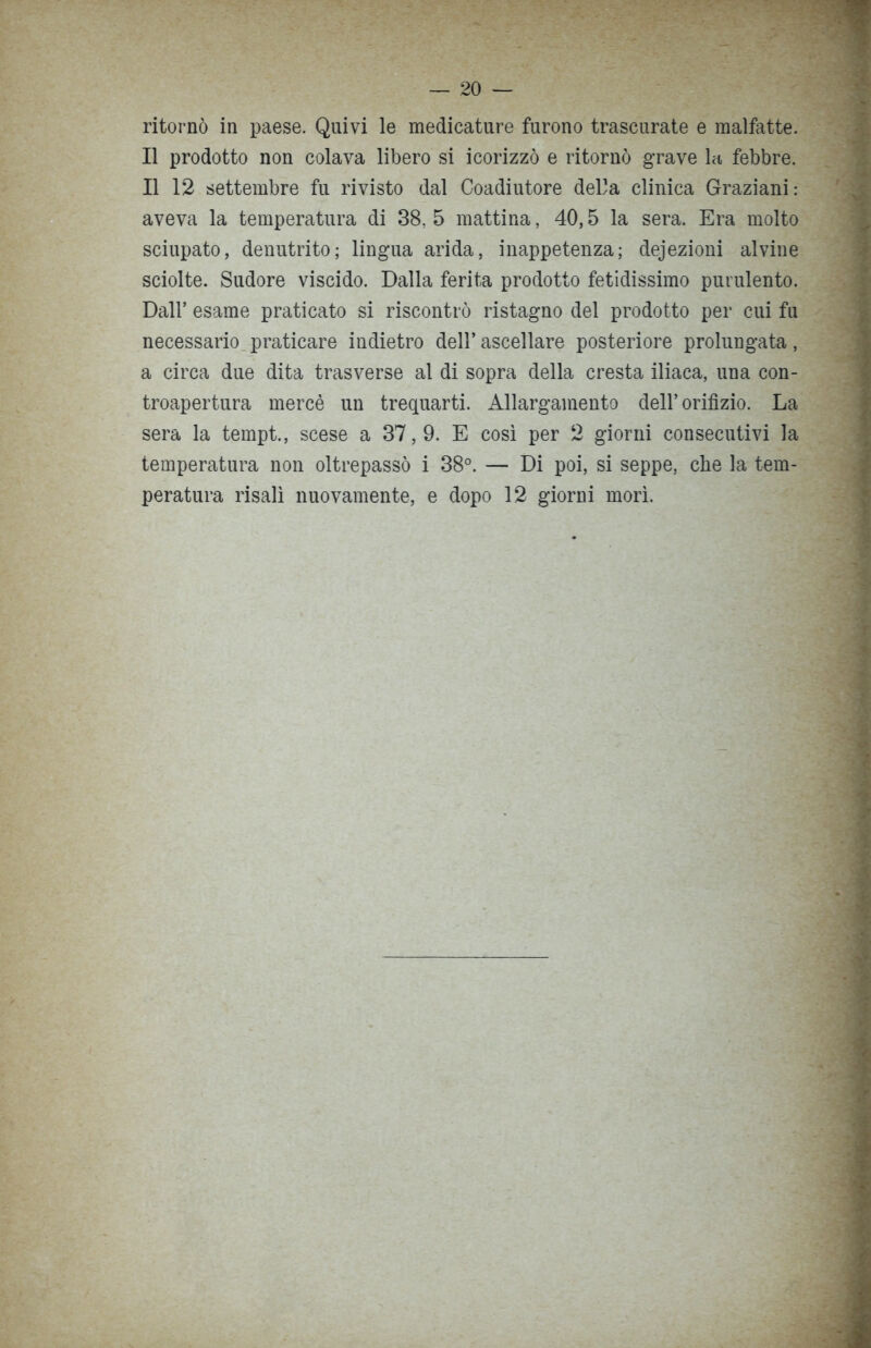 ritornò in paese. Quivi le medicature furono trascurate e malfatte. Il prodotto non colava libero si icorizzò e ritornò grave la febbre. Il 12 settembre fu rivisto dal Coadiutore della clinica Graziani: aveva la temperatura di 38,5 mattina, 40,5 la sera. Era molto sciupato, denutrito; lingua arida, inappetenza; dejezioni alvine sciolte. Sudore viscido. Dalla ferita prodotto fetidissimo purulento. Dall’ esame praticato si riscontrò ristagno del prodotto per cui fu necessario praticare indietro dell’ascellare posteriore prolungata, a circa due dita trasverse al di sopra della cresta iliaca, una con- troapertura mercè un trequarti. Allargamento dell’orifìzio. La sera la tempt., scese a 37,9. E così per 2 giorni consecutivi la temperatura non oltrepassò i 38°. — Di poi, si seppe, che la tem- peratura risalì nuovamente, e dopo 12 giorni morì.