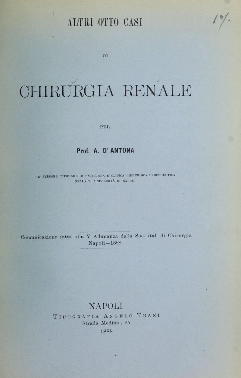 I ALTRI OTTO CASI DI CHIRURGIA RENALE PEL Prof. A. D’ ANTONA 1JR fessore titolare di patologia e clinica chirurgica propedeutica NELLA R. UNIVERSITÀ DI NAPOLI Comunicazione fatta alla V Adunanza della Soc. ital. di Chirurgia Napoli-1888. NAPOLI Tipografia Angelo Tra ni Strada Medina , 25 1888