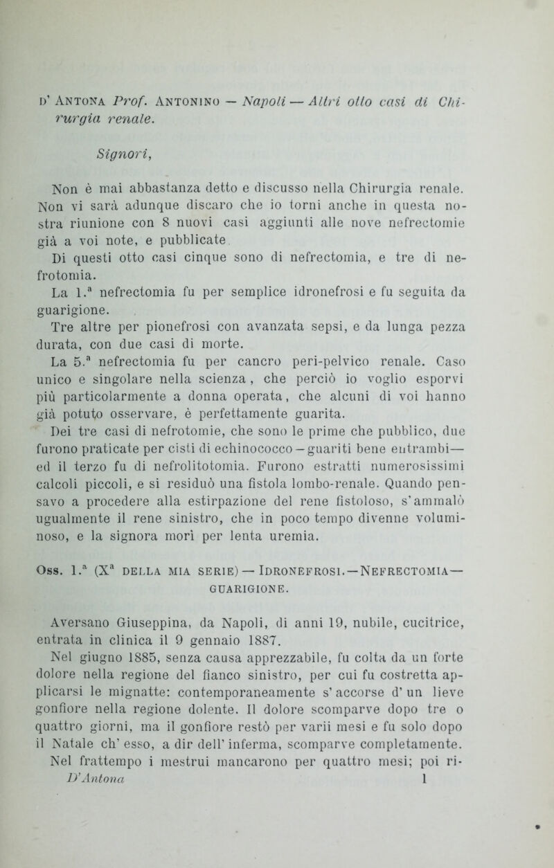 d’ Antona Prof. Antonino — Napoli — Altri otto casi di Chi- rurgia renale. Signori, Non è mai abbastanza detto e discusso nella Chirurgia renale. Non vi sarà adunque discaro che io torni anche in questa no- stra riunione con 8 nuovi casi aggiunti alle nove nefrectomie già a voi note, e pubblicate Di questi otto casi cinque sono di nefrectomia, e tre di ne- frotomia. La l.a nefrectomia fu per semplice idronefrosi e fu seguita da guarigione. Tre altre per pionefrosi con avanzata sepsi, e da lunga pezza durata, con due casi di morte. La 5.a nefrectomia fu per cancro peri-pelvico renale. Caso unico e singolare nella scienza , che perciò io voglio esporvi più particolarmente a donna operata, che alcuni di voi hanno già potuto osservare, è perfettamente guarita. Dei tre casi di nefrotomie, che sono le prime che pubblico, due furono praticate per cisti di echinococco —guariti bene entrambi— ed il terzo fu di nefrolitotomia. Furono estratti numerosissimi calcoli piccoli, e si residuò una fistola lombo-renale. Quando pen- savo a procedere alla estirpazione del rene fistoloso, s’ammalò ugualmente il rene sinistro, che in poco tempo divenne volumi- noso, e la signora morì per lenta uremia. Oss. l.a (Xa DELLA MIA SERIE) — IDRONEFROSI.-NEFRECTOMIA- GUARIGIONE. Aversano Giuseppina, da Napoli, di anni 19, nubile, cucitrice, entrata in clinica il 9 gennaio 1887. Nel giugno 1885, senza causa apprezzabile, fu colta da un forte dolore nella regione del fianco sinistro, per cui fu costretta ap- plicarsi le mignatte: contemporaneamente s’ accorse d’ un lieve gonfiore nella regione dolente. Il dolore scomparve dopo tre o quattro giorni, ma il gonfiore restò per varii mesi e fu solo dopo il Natale eh’ esso, a dir dell’inferma, scomparve completamente. Nel frattempo i mestrui mancarono per quattro mesi; poi ri-