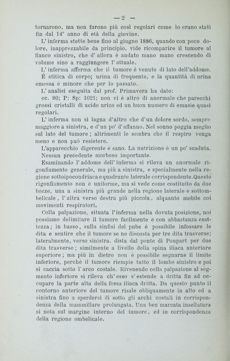 tornarono, ma non furono più così regolari come lo erano stati fin dal 14° anno di età della giovine. L’inferma stette bene fino al giugno 1886, quando con poco do- lore, inapprezzabile da principio, vide ricomparire il tumore al fianco sinistro, che d’ allora è andato mano mano crescendo di volume sino a raggiungere l’attuale. L’inferma afferma che il tumore è venuto di lato dell’addome. È stitica di corpo; urina di frequente, e la quantità di urina emessa è minore che per lo passato. L’analisi eseguita dal prof. Primavera ha dato: cc. 80; P: Sp: 1021; non vi è altro di anormale che parecchi grossi cristalli di acido urico ed un buon numero di emasie quasi regolari. L’inferma non si lagna d’altro che d’un dolore sordo, sempre maggiore a sinistra, e d’un po’ d’affanno. Nel sonno poggia meglio sul lato del tumore ; altrimenti le sembra che il respiro venga meno e non può resistere. L’apparecchio digerente è sano. La nutrizione è un po’ scaduta. Nessun precedente morboso importante. Esaminando 1’ addome dell’ inferma si rileva un anormale ri- gonfiamento generale, ma più a sinistra, e specialmente nella re- gione sottoipocondriaca e quadrante laterale corrispondente.Questo rigonfiamento non è uniforme, ma si vede come costituito da due bozze, una a sinistra più grande nella regione laterale e sottom- belicale , l’altra verso destra più piccola, alquanto mobile coi movimenti respiratori. Colla palpazione, situata l’inferma nella dovuta posizione, noi possiamo delimitare il tumore facilmente e con abbastanza esat- tezza; in basso, sulla sinfisi del pube è possibile infossare le dita e sentire che il tumore se ne discosta per tre dita trasverse; lateralmente, verso sinistra, dista dal ponte di Poupart per due dita trasverse ; similmente a livello della spina iliaca anteriore superiore ; ma più in dietro non è possibile segnarne il limite inferiore, perchè il tumore riempie tutto il lombo sinistro e poi si caccia sotto l’arco costale. Rivenendo colla palpazione al seg- mento inferiore si rileva eh’ esso s’ estende a dritta fin ad oc- cupare la parte alta della fossa iliaca dritta. Da questo punto il contorno anteriore del tumore risale obliquamente in alto ed a sinistra fino a sperdersi di sotto gli archi costali in corrispon- denza della mammillare prolungata. Una ben marcata insellatura si nota sul margine interno del tumore, ed in corrispondenza della regione ombelicale.