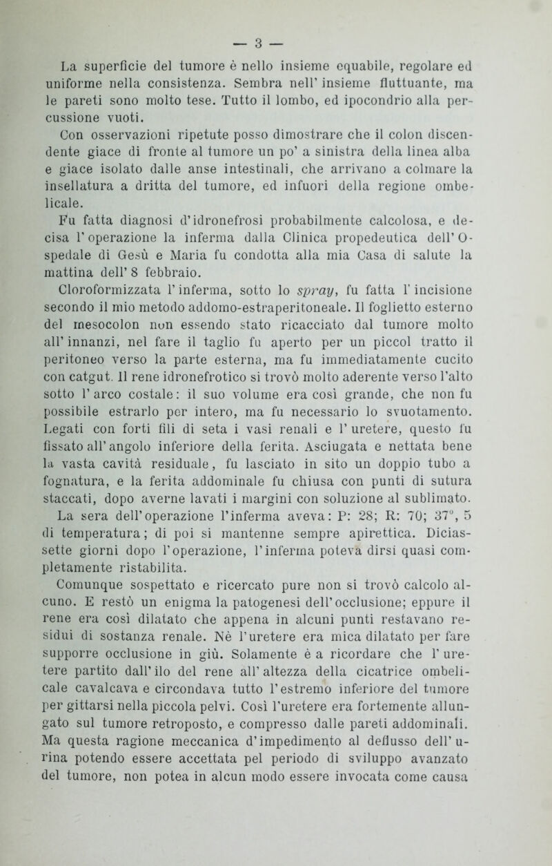 La superficie del tumore è nello insieme equabile, regolare ed uniforme nella consistenza. Sembra nell’ insieme fluttuante, ma le pareti sono molto tese. Tutto il lombo, ed ipocondrio alla per- cussione vuoti. Con osservazioni ripetute posso dimostrare che il colon discen- dente giace di fronte al tumore un po’ a sinistra della linea alba e giace isolato dalle anse intestinali, che arrivano a colmare la insellatura a dritta del tumore, ed infuori della regione ombe- licale. Fu fatta diagnosi d’idronefrosi probabilmente calcolosa, e de- cisa l’operazione la inferma dalla Clinica propedeutica dell’O- spedale di Gesù e Maria fu condotta alla mia Casa di salute la mattina dell’ 8 febbraio. Cloroformizzata T inferma, sotto lo spray, fu fatta l’incisione secondo il mio metodo addomo-estraperitoneale. Il foglietto esterno del mesocolon non essendo stato ricacciato dal tumore molto all’ innanzi, nel fare il taglio fu aperto per un piccol tratto il peritoneo verso la parte esterna, ma fu immediatamente cucito con catgut. Il rene idronefrotico si trovò molto aderente verso l’alto sotto l’arco costale: il suo volume era così grande, che non fu possibile estrarlo per intero, ma fu necessario lo svuotamento. Legati con forti fili di seta i vasi renali e T uretere, questo fu fissato all’ angolo inferiore della ferita. Asciugata e nettata bene la vasta cavità residuale, fu lasciato in sito un doppio tubo a fognatura, e la ferita addominale fu chiusa con punti di sutura staccati, dopo averne lavati i margini con soluzione al sublimato. La sera dell’operazione l’inferma aveva: P: 28; R: 70; 37°, 5 di temperatura ; di poi si mantenne sempre apiretica. Dicias- sette giorni dopo l’operazione, l’inferma poteva dirsi quasi com- pletamente ristabilita. Comunque sospettato e ricercato pure non si trovò calcolo al- cuno. E restò un enigma la patogenesi dell’occlusione; eppure il rene era così dilatato che appena in alcuni punti restavano re- sidui di sostanza renale. Nè l’uretere era mica dilatato per fare supporre occlusione in giù. Solamente è a ricordare che 1’ ure- tere partito dall’ ilo del rene all’ altezza della cicatrice ombeli- cale cavalcava e circondava tutto l’estremo inferiore del tumore per gittarsi nella piccola pelvi. Così l’uretere era fortemente allun- gato sul tumore retroposto, e compresso dalle pareti addominali. Ma questa ragione meccanica d’impedimento al deflusso dell’u- rina potendo essere accettata pel periodo di sviluppo avanzato del tumore, non potea in alcun modo essere invocata come causa