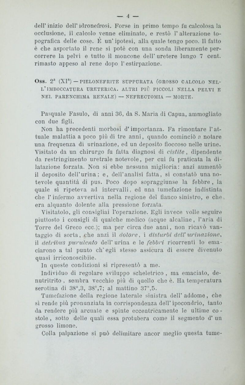 dell’inizio dell’idronefrosi. Forse in primo tempo fu calcolosa la occlusione, il calcolo venne eliminato, e restò 1’ alterazione to- pografica delle cose. E un’ipotesi, alla quale tengo poco. Il fatto è che asportato il rene si potè con una sonda liberamente per- correre la pelvi e tutto il moncone dell’ uretere lungo 7 cent, rimasto appeso al rene dopo l’estirpazione. Oss. 2a (XIa) — PIELONEFR1TE SUPPURATA (GROSSO CALCOLO NEL- L’IMBOCCATURA URETERICA. ALTRI PIÙ PICCOLI NELLA PELVI E NEL PARENCHIMA RENALE) — NEFRECTOMIA — MORTE. Pasquale Fasulo, di anni 36, da S. Maria di Capua, ammogliato con due figli. Non ha precedenti morbosi d’importanza. Fa rimontare l’at- tuale malattia a poco più di tre anni, quando cominciò a notare una frequenza di urinazione, ed un deposito fioccoso nelle urine. Visitato da un chirurgo fu fatta diagnosi di cistite , dipendente da restringimento uretrale notevole, per cui fu praticata la di- latazione forzata. Non si ebbe nessuna miglioria: anzi aumentò il deposito dell’urina; e, dell’analisi fatta, si constatò una no- tevole quantità di pus. Poco dopo sopraggiunse la febbre , la quale si ripeteva ad intervalli, ed una tumefazione indistinta che l’infermo avvertiva nella regione del fianco sinistro, e che era alquanto dolente alla pressione forzata. Visitatolo, gli consigliai l’operazione. Egli invece volle seguire piuttosto i consigli di qualche medico (acque alcaline, l’aria di Torre del Greco ecc.); ma per circa due anni, non ricavò van- taggio di sorta, che anzi il dolore, i disturbi dell' urinazione, il deiribus purulento dell' urina e le febbri ricorrenti lo ema- ciarono a tal punto ch'egli stesso assicura di essere divenuto quasi irriconoscibiie. In queste condizioni si ripresentò a me. Individuo di regolare sviluppo scheletrico , ma emaciato, de- nutritrito , sembra vecchio più di quello che è. Ha temperatura serotina di 38°,3, 38°,7; al mattino 37,5. Tumefazione della regione laterale sinistra dell’addome, che si rende più pronunziata in corrispondenza dell’ipocondrio, tanto da rendere più arcuate e spinte eccentricamente le ultime co - stole , sotto delle quali essa protubera come il segmento d’ un grosso limone. Colla palpazione si può delimitare ancor meglio questa tume-