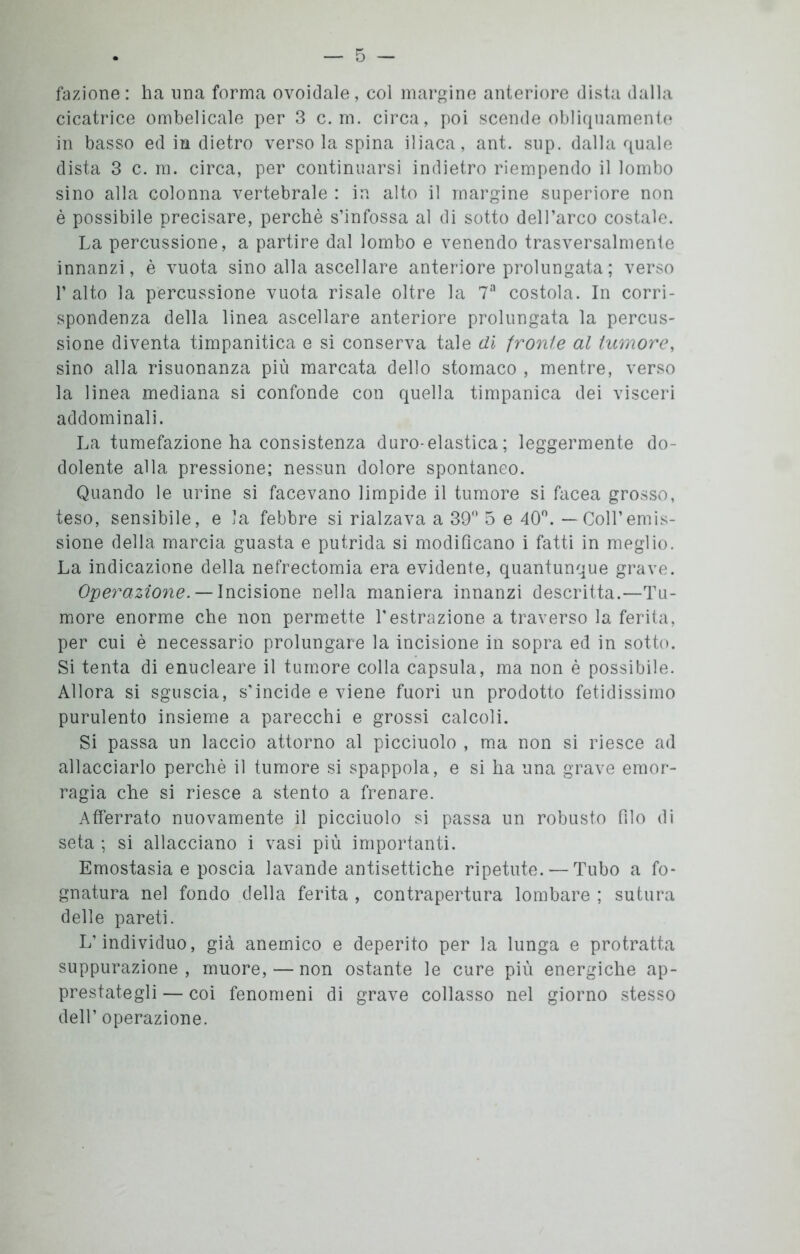 fazione: ha una forma ovoidale, col margine anteriore dista dalla cicatrice ombelicale per 3 c. m. circa, poi scende obliquamente in basso ed in dietro versola spina iliaca, ant. sup. dalla quale dista 3 c. m. circa, per continuarsi indietro riempendo il lombo sino alla colonna vertebrale : in alto il margine superiore non è possibile precisare, perchè s’infossa al di sotto dell’arco costale. La percussione, a partire dal lombo e venendo trasversalmente innanzi, è vuota sino alla ascellare anteriore prolungata ; verso 1’ alto la percussione vuota risale oltre la 7a costola. In corri- spondenza della linea ascellare anteriore prolungata la percus- sione diventa timpanitica e si conserva tale di fronte al tumore, sino alla risuonanza più marcata dello stomaco , mentre, verso la linea mediana si confonde con quella timpanica dei visceri addominali. La tumefazione ha consistenza duro-elastica ; leggermente do- dolente alla pressione; nessun dolore spontaneo. Quando le urine si facevano limpide il tumore si facea grosso, teso, sensibile, e la febbre si rialzava a 39° 5 e 40°. — Coll’emis- sione della marcia guasta e putrida si modificano i fatti in meglio. La indicazione della nefrectomia era evidente, quantunque grave. Operazione. — Incisione nella maniera innanzi descritta.—Tu- more enorme che non permette l'estrazione a traverso la ferita, per cui è necessario prolungare la incisione in sopra ed in sotto. Si tenta di enucleare il tumore colla capsula, ma non è possibile. Allora si sguscia, s'incide e viene fuori un prodotto fetidissimo purulento insieme a parecchi e grossi calcoli. Si passa un laccio attorno al picciuolo , ma non si riesce ad allacciarlo perchè il tumore si spappola, e si ha una grave emor- ragia che si riesce a stento a frenare. Afferrato nuovamente il picciuolo si passa un robusto filo di seta ; si allacciano i vasi più importanti. Emostasia e poscia lavande antisettiche ripetute. — Tubo a fo- gnatura nel fondo della ferita , contrapertura lombare ; sutura delle pareti. L’individuo, già anemico e deperito per la lunga e protratta suppurazione, muore, — non ostante le cure più energiche ap- prestategli — coi fenomeni di grave collasso nel giorno stesso dell’ operazione.