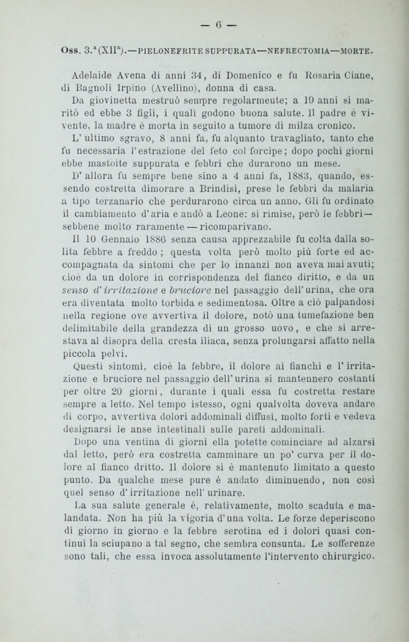 Oss. 3.a(XIIa).—PIELONEFRITE SUPPURATA—NEFRECTOMIA—MORTE. Adelaide Avena di anni 34, di Domenico e fu Rosaria Ciane, di Bagnoli Irpino (Avellino), donna di casa. Da giovinetta mestruò sempre regolarmeute; a 19 anni si ma- ritò ed ebbe 3 figli, i quali godono buona salute. 11 padre è vi- vente, la madre è morta in seguito a tumore di milza cronico. L’ ultimo sgravo, 8 anni fa, fu alquanto travagliato, tanto che fu necessaria l’estrazione del feto col forcipe; dopo pochi giorni ebbe mastoite suppurata e febbri che durarono un mese. D’ allora fu sempre bene sino a 4 anni fa, 1883, quando, es- sendo costretta dimorare a Brindisi, prese le febbri da malaria a tipo terzanario che perdurarono circa un anno. Gli fu ordinato il cambiamento d’aria e andò a Leone: si rimise, però le febbri — sebbene molto raramente — ricomparivano. 11 10 Gennaio 1886 senza causa apprezzabile fu colta dalla so- lita febbre a freddo ; questa volta però molto più forte ed ac- compagnata da sintomi che per lo innanzi non aveva mai avuti; cioè da un dolore in corrispondenza del fianco diritto, e da un senso cV irritazione e bruciore nel passaggio dell’urina, che ora era diventata molto torbida e sedimentosa. Oltre a ciò palpandosi nella regione ove avvertiva il dolore, notò una tumefazione ben delimitabile della grandezza di un grosso uovo, e che si arre- stava al disopra della cresta iliaca, senza prolungarsi affatto nella piccola pelvi. Questi sintomi, cioè la febbre, il dolore ai fianchi e l’irrita- zione e bruciore nel passaggio dell’urina si mantennero costanti per oltre 20 giorni, durante i quali essa fu costretta restare sempre a letto. Nel tempo istesso, ogni qualvolta doveva andare di corpo, avvertiva dolori addominali diffusi, molto forti e vedeva designarsi le anse intestinali sulle pareti addominali. Dopo una ventina di giorni ella potette cominciare ad alzarsi dal letto, però era costretta camminare un po’ curva per il do- lore al fianco dritto. Il dolore si è mantenuto limitato a questo punto. Da qualche mese pure è andato diminuendo, non così quel senso d’irritazione nell’urinare. La sua salute generale è, relativamente, molto scaduta e ma- landata. Non ha più la vigoria d’una volta. Le forze deperiscono di giorno in giorno e la febbre serotina ed i dolori quasi con- tinui la sciupano a tal segno, che sembra consunta. Le sofferenze sono tali, che essa invoca assolutamente l’intervento chirurgico.