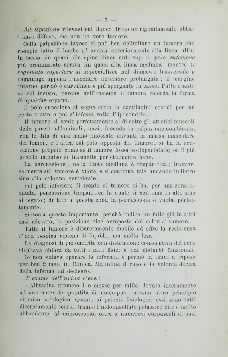 AIV ispezione rilevasi sul fianco dritto un rigonfiamento abba- stanza diffuso, ma non un vero tumore. Colla palpazione invece si può ben delimitare un tumore che riempie tutto il lombo ed arriva anteriormente alla linea alba; in basso sin quasi alla spina iliaca ant. sup. Il polo inferiore più pronunziato arriva sin quasi alla linea mediana; mentre il segmento superiore si impicciolisce nel diametro trasversale e raggiunge appena 1* ascellare anteriore prolungata ; il margine interno perciò è curvilineo e più sporgente in basso. Fatto questo su cui insisto, perchè nell’insieme il tumore ricorda la forma di qualche organo. Il polo superiore si segue sotto le cartilagini costali per un certo tratto e poi s’infossa sotto l’ipocondrio. Il tumore si sente perfettamonte al di sotto gli atrofici muscoli delle pareti addominali, anzi, facendo la palpazione combinata, con le dita di una mano infossate davanti la massa muscolare dei lombi, e l’altra sul polo opposto del tumore, si ha la sen- sazione proprio come se il tumore fosse sottoparietale; ed il più piccolo impulso si trasmette perfettamente bene. La percussione, nella linea mediana è timpanitica; trasver- salmente sul tumore è vuota e si continua tale andando indietro sino alla colonna vertebrale. Sul polo inferiore di fronte al tumore si ha, per una zona li- mitata, percussione timpanitica la quale si continua in alto sino al fegato ; di lato a questa zona la percussione è vuota perfet- tamente. Sintoma questo importante, perchè indica un fatto già in altri casi rilevato, la posizione cioè anteposta del colon al tumore. Tutto il tumore è discretamente mobile ed offre la resistenza d’ una vescica ripiena di liquido, ma molto tesa. La diagnosi di pielonefrite con distensione consecutiva del rene risultava chiara da tutti i fatti fisici e dai disturbi funzionali. lo non voleva operare la inferma, e perciò la tenni a riposo per ben 2 mesi in Clinica. Ma infine il caso e la volontà decisa della inferma mi decisero. L' esame dell' urina diede : « Albumina grammo 1 e mezzo per mille, dovuta interamente ad una notevole quantità di muco-pus : nessun altro principio chimico patologico. Quanto ai princii fisiologici essi sono tutti discretamente scarsi, tranne l’indossisolfato potassico che è molto abbondante. Al microscopio, oltre a numerosi corpuscoli di pus,