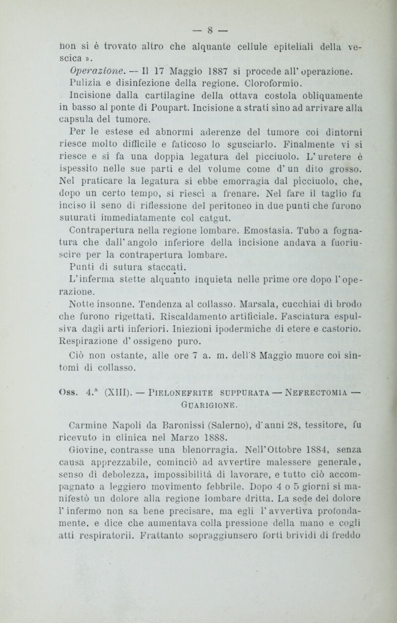 non si è trovato altro che alquante cellule epiteliali della ve- scica ». Operazione.— Il 17 Maggio 1887 si procede all’operazione. Pulizia e disinfezione della regione. Cloroformio. Incisione dalla cartilagine della ottava costola obliquamente in basso al ponte di Poupart. Incisione a strati sino ad arrivare alla capsula del tumore. Per le estese ed abnormi aderenze del tumore coi dintorni riesce molto difficile e faticoso lo sgusciarlo. Finalmente vi si riesce e si fa una doppia legatura del picciuolo. L’uretere è ispessito nelle sue parti e del volume come d’un dito grosso. Nel praticare la legatura si ebbe emorragia dal picciuolo, che, dopo un certo tempo, si riesci a frenare. Nel fare il taglio fu inciso il seno di riflessione del peritoneo in due punti che furono suturati immediatamente col catgut. Contrapertura nella regione lombare. Emostasia. Tubo a fogna- tura che dall’angolo inferiore della incisione andava a fuoriu- scire per la contrapertura lombare. Punti di sutura staccati. L’inferma stette alquanto inquieta nelle prime ore dopo l’ope- razione. Notte insonne. Tendenza al collasso. Marsala, cucchiai di brodo che furono rigettati. Riscaldamento artificiale. Fasciatura espul- siva dagli arti inferiori. Iniezioni ipodermiche di etere e castorio. Respirazione d’ ossigeno puro. Ciò non ostante, alle ore 7 a. m. dell'8 Maggio muore coi sin- tomi di collasso. Oss. 4.a (XIII). — PlELONEFRITE SUPPURATA — NEFRECTOMIA — Guarigione. Carmine Napoli da Baronissi (Salerno), d'anni 28, tessitore, fu ricevuto in clinica nel Marzo 1888. Giovine, contrasse una blenorragia. Nell’Ottobre 1884, senza causa apprezzabile, cominciò ad avvertire malessere generale, senso di debolezza, impossibilità di lavorare, e tutto ciò accom- pagnato a leggiero movimento febbrile. Dopo 4 o 5 giorni si ma- nifestò un dolore alla regione lombare dritta. La sede del dolore l’infermo non sa bene precisare, ma egli 1’ avvertiva protonda- mente. e dice che aumentava colla pressione della mano e cogli atti respiratorii. Frattanto sopraggiunsero forti brividi di freddo