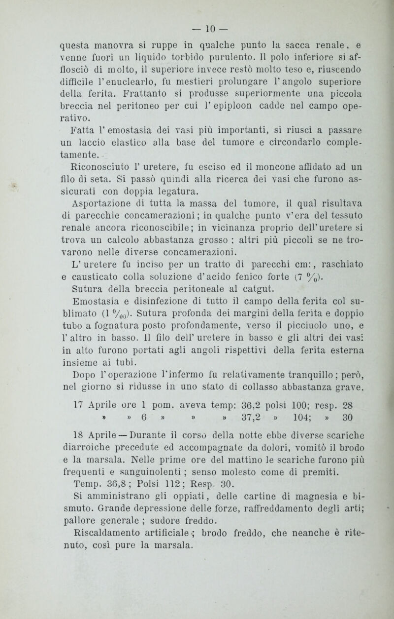 questa manovra si ruppe in qualche punto la sacca renale, e venne fuori un liquido torbido purulento. 11 polo inferiore si af- flosciò di molto, il superiore invece restò molto teso e, riuscendo diffìcile l’enuclearlo, fu mestieri prolungare l’angolo superiore della ferita. Frattanto si produsse superiormente una piccola breccia nel peritoneo per cui 1’ epiploon cadde nel campo ope- rativo. Fatta 1’ emostasia dei vasi più importanti, si riuscì a passare un laccio elastico alla base del tumore e circondarlo comple- tamente. Riconosciuto 1’ uretere, fu esciso ed il moncone affidato ad un filo di seta. Si passò quindi alla ricerca dei vasi che furono as- sicurati con doppia legatura. Asportazione di tutta la massa del tumore, il qual risultava di parecchie concamerazioni ; in qualche punto v’era del tessuto renale ancora riconoscibile; in vicinanza proprio dell’uretere si trova un calcolo abbastanza grosso : altri più piccoli se ne tro- varono nelle diverse concamerazioni. L’ uretere fu inciso per un tratto di parecchi cm:, raschiato e causticato colla soluzione d’acido fenico forte (7 %). Sutura della breccia peritoneale al catgut. Emostasia e disinfezione di tutto il campo della ferita col su- blimato (1 %0). Sutura profonda dei margini della ferita e doppio tubo a fognatura posto profondamente, verso il picciuolo uno, e 1’ altro in basso, il filo deli’ uretere in basso e gli altri dei vasi in alto furono portati agli angoli rispettivi della ferita esterna insieme ai tubi. Dopo l’operazione l'infermo fu relativamente tranquillo ; però, nel giorno si ridusse in uno stato di collasso abbastanza grave. 17 Aprile ore 1 pom. aveva temp: 36,2 polsi 100; resp. 28 » » 6 » » » 37,2 » 104; » 30 18 Aprile — Durante il corso della notte ebbe diverse scariche diarroiche precedute ed accompagnate da dolori, vomitò il brodo e la marsala. Nelle prime ore del mattino le scariche furono più frequenti e sanguinolenti ; senso molesto come di premiti. Temp. 36,8; Polsi 112; Resp. 30. Si amministrano gli oppiati, delle cartine di magnesia e bi- smuto. Grande depressione delle forze, raffreddamento degli arti; pallore generale ; sudore freddo. Riscaldamento artificiale-; brodo freddo, che neanche è rite- nuto, così pure la marsala.
