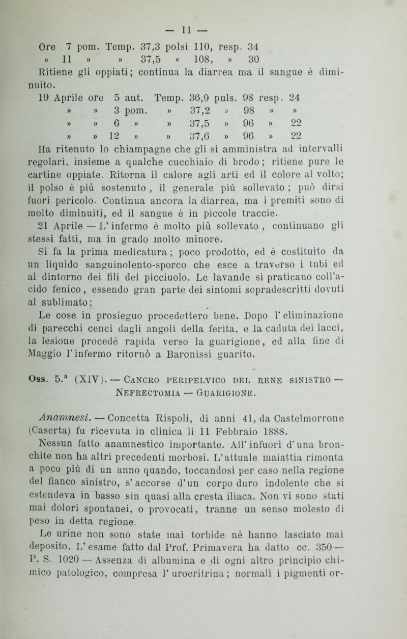 Ore 7 pom. Temp. 37,3 polsi 110, resp. 34 » 11 » » 37,5 « 108, » 30 Ritiene gli oppiati; continua la diarrea ma il sangue è dimi- nuito. 19 Aprile ore 5 ant. Temp. 36,9 puls. 98 resp. 24 » » 3 pom. » 37,2 » 98 » » » » 6 « » 37,5 » 96 » 22 » » 12 » » 37,6 » 96 » 22 Ha ritenuto lo chiampagne che gli si amministra ad intervalli regolari, insieme a qualche cucchiaio di brodo ; ritiene pure le cartine oppiate. Ritorna il calore agli arti ed il colore al volto; il polso è più sostenuto , il generale più sollevato ; può dirsi fuori pericolo. Continua ancora la diarrea, ma i premiti sono di molto diminuiti, ed il sangue è in piccole traccie. 21 Aprile — L’infermo è molto più sollevato , continuano gli stessi fatti, ma in grado molto minore. Si fa la prima medicatura ; poco prodotto, ed è costituito da un liquido sanguinolento-sporco che esce a traverso i tubi ed al dintorno dei fili del picciuolo. Le lavande si praticano coll’a- cido fenico, essendo gran parte dei sintomi sopradescritti dovuti al sublimato: Le cose in prosieguo procedettero bene. Dopo V eliminazione di parecchi cenci dagli angoli della ferita, e la caduta dei lacci, la lesione procedè rapida verso la guarigione, ed alla fine di Maggio L infermo ritornò a Baronissi guarito. Oss. 5.a (X1Y). — Cancro peripelvico del rene sinistro — Nefrectomia — Guarigione. Anamnesi. — Concetta Rispoli, di anni 41, da Castelmorrone (Caserta) fu ricevuta in clinica li 11 Febbraio 1888. Nessun fatto anamnestico importante. All* infuori d' una bron- chite non ha altri precedenti morbosi. L’attuale malattia rimonta a poco più di un anno quando, toccandosi per caso nella regione del fianco sinistro, s’accorse d’un corpo duro indolente che si estendeva in basso sin quasi alla cresta iliaca. Non vi sono stati mai dolori spontanei, o provocati, tranne un senso molesto di peso in detta regione. Le urine non sono state mai torbide nè hanno lasciato mai deposito. L’esame fatto dal Prof. Primavera ha datto cc. 350 — P. S. 1020 — Assenza di albumina e di ogni altro principio chi- mico patologico, compresa P uroeritrina ; normali i pigmenti or-