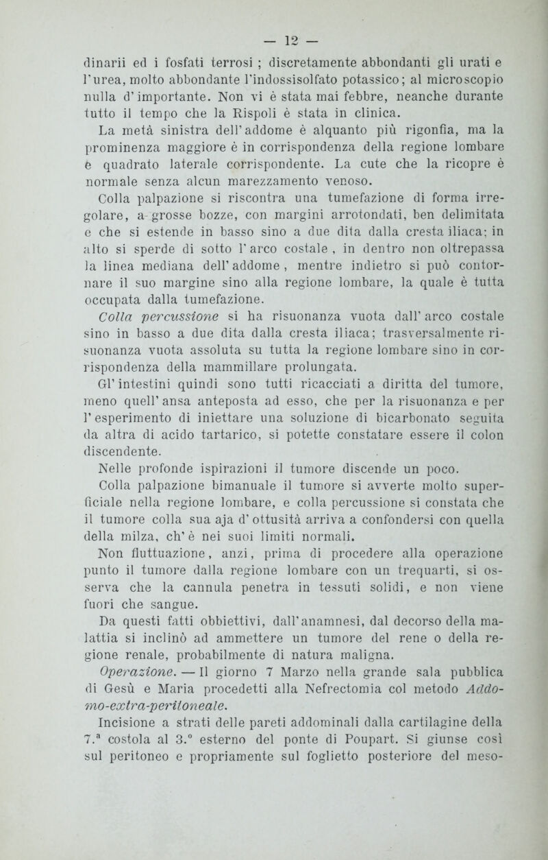 dinarii ed i fosfati terrosi ; discretamente abbondanti gli urati e l’urea, molto abbondante l'indossisolfato potassico; al microscopio nulla d’importante. Non vi è stata mai febbre, neanche durante tutto il tempo che la Rispoli è stata in clinica. La metà sinistra dell’addome è alquanto più rigonfia, ma la prominenza maggiore è in corrispondenza della regione lombare 6 quadrato laterale corrispondente. La cute che la ricopre è normale senza alcun marezzamento venoso. Colla palpazione si riscontra una tumefazione di forma irre- golare, a-grosse bozze, con margini arrotondati, ben delimitata e che si estende in basso sino a due dita dalla cresta iliaca; in alto si sperde di sotto l'arco costale, in dentro non oltrepassa la linea mediana dell’ addome , mentre indietro si può contor- nare il suo margine sino alla regione lombare, la quale è tutta occupata dalla tumefazione. Colla 'percussione si ha risuonanza vuota dall’ arco costale sino in basso a due dita dalla cresta iliaca; trasversalmente ri- suonanza vuota assoluta su tutta la regione lombare sino in cor- rispondenza della mammillare prolungata. Gl’ intestini quindi sono tutti ricacciati a diritta del tumore, meno quell’ ansa anteposta ad esso, che per la risuonanza e per 1’ esperimento di iniettare una soluzione di bicarbonato seguita da altra di acido tartarico, si potette constatare essere il colon discendente. Nelle profonde ispirazioni il tumore discende un poco. Colla palpazione bimanuale il tumore si avverte molto super- ficiale nella regione lombare, e colla percussione si constata che il tumore colla sua aja d’ ottusità arriva a confondersi con quella della milza, eh’è nei suoi limiti normali. Non fluttuazione, anzi, prima di procedere alla operazione punto il tumore dalla regione lombare con un trequarti, si os- serva che la cannula penetra in tessuti solidi, e non viene fuori che sangue. Da questi fatti obbiettivi, dall’anamnesi, dal decorso della ma- lattia si inclinò ad ammettere un tumore del rene o della re- gione renale, probabilmente di natura maligna. Operazione. — Il giorno 7 Marzo nella grande sala pubblica di Gesù e Maria procedetti alla Nefrectomia col metodo Addo- mo-extra-peritoneale. Incisione a strati delle pareti addominali dalla cartilagine della 7.a costola al 3.° esterno del ponte di Poupart. Si giunse così sul peritoneo e propriamente sul foglietto posteriore del meso-