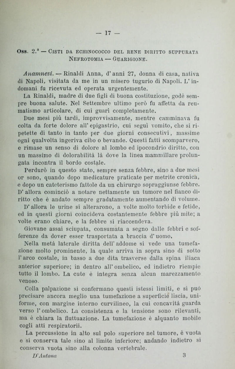 Oss. 2.a — Cisti da echinococco del rene diritto suppurata Nefrotomia — Guarigione. Anamnesi. — Rinaldi Anna, d’anni 27, donna di casa, nativa di Napoli, visitata da me in un misero tugurio di Napoli. L’in- domani fu ricevuta ed operata urgentemente. La Rinaldi, madre di due figli di buona costituzione, godè sem- pre buona salute. Nel Settembre ultimo però fu affetta da reu- matismo articolare, di cui guarì completamente. Due mesi più tardi, improvvisamente, mentre camminava fu colta da forte dolore all’ epigastrio, cui seguì vomito, che si ri- petette di tanto in tanto per due giorni consecutivi, massime ogni qualvolta ingeriva cibo o bevande. Questi fatti scomparvero, e rimase un senso di dolore al lombo ed ipocondrio diritto, con un massimo di dolorabilità là dove la linea mammillare prolun- gata incontra il bordo costale. Perdurò in questo stato, sempre senza febbre, sino a due mesi or sono, quando dopo medicature praticate per metrite cronica, e dopo un cateterismo fattole da un chirurgo sopraggiunse febbre. D’ allora cominciò a notare nettamente un tumore nel fianco di- ritto che è andato sempre gradatamente aumentando di volume. D’allora le urine si alterarono, a volte molto torbide e fetide, ed in questi giorni coincideva costantemente febbre più mite; a volte erano chiare, e la febbre si riaccendeva. Giovane assai sciupata, consumata a segno dalle febbri e sof- ferenze da dover esser trasportata a braccia d’uomo, Nella metà laterale diritta dell’ addome si vede una tumefa- zione molto prominente, la quale arriva in sopra sino di sotto l’arco costale, in basso a due dita trasverse dalla spina iliaca anterior superiore; in dentro all’ ombelico, ed indietro riempie tutto il lombo. La cute è integra senza alcun marezzamento venoso. Colla palpazione si confermano questi istessi limiti, e si può precisare ancora meglio una tumefazione a superficie liscia, uni- forme, con margine interno curvilineo, la cui concavità guarda verso l’ombelico. La consistenza e la tensione sono rilevanti, ma è chiara la fluttuazione. La tumefazione è alquanto mobile cogli atti respiratorii. La percussione in alto sul polo superiore nel tumore, è vuota e si conserva tale sino al limite inferiore: andando indietro si conserva vuota sino alla colonna vertebrale. D’Antona 3