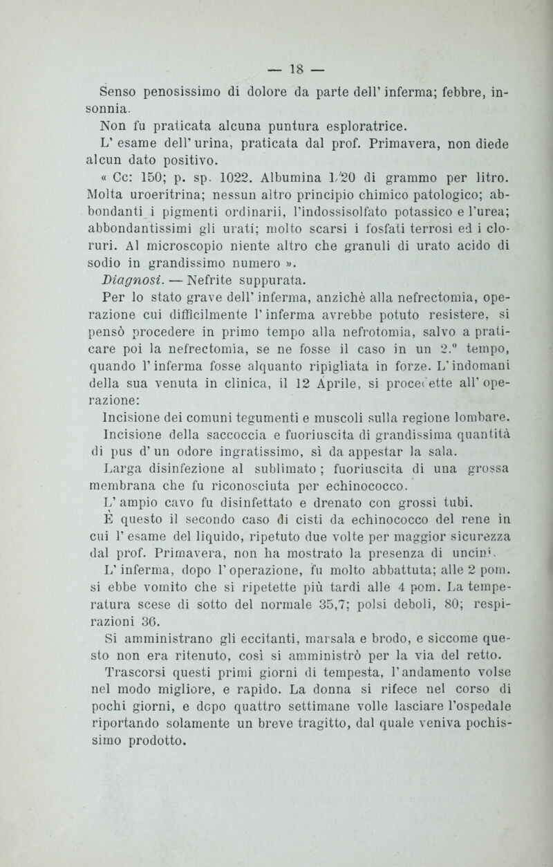 Senso penosissimo di dolore da parte dell’ inferma; febbre, in- sonnia. Non fu praticata alcuna puntura esploratrice. L’esame dell'urina, praticata dal prof. Primavera, non diede alcun dato positivo. « Cc: 150; p. sp. 1022. Albumina 1/20 di grammo per litro. Molta uroeritrina; nessun altro principio chimico patologico; ab- bondanti i pigmenti ordinari], l’indossisolfato potassico e l’urea; abbondantissimi gli urati; molto scarsi i fosfati terrosi ed i clo- ruri. Al microscopio niente altro che granuli di urato acido di sodio in grandissimo numero ». Diagnosi. — Nefrite suppurata. Per lo stato grave dell’ inferma, anziché alla nefrectomia, ope- razione cui difficilmente l’inferma avrebbe potuto resistere, si pensò procedere in primo tempo alla nefrotomia, salvo a prati- care poi la nefrectomia, se ne fosse il caso in un 2.° tempo, quando l’inferma fosse alquanto ripigliata in forze. L’indomani della sua venuta in clinica, il 12 Aprile, si procedette all’ope- razione: Incisione dei comuni tegumenti e muscoli sulla regione lombare. Incisione della saccoccia e fuoriuscita di grandissima quantità di pus d’un odore ingratissimo, sì da appestar la sala. Larga disinfezione al sublimato ; fuoriuscita di una grossa membrana che fu riconosciuta per echinococco. L’ ampio cavo fu disinfettato e drenato con grossi tubi. E questo il secondo caso di cisti da echinococco del rene in cui 1’ esame del liquido, ripetuto due volte per maggior sicurezza dal prof. Primavera, non ha mostrato la presenza di uncin.L L’inferma, dopo l’operazione, fu molto abbattuta; alle 2 pom. si ebbe vomito che si ripetette più tardi alle 4 pom. La tempe- ratura scese di sotto del normale 35,7; polsi deboli, 80; respi- razioni 36. Si amministrano gli eccitanti, marsala e brodo, e siccome que- sto non era ritenuto, così si amministrò per la via del retto. Trascorsi questi primi giorni di tempesta, l’andamento volse nel modo migliore, e rapido. La donna si rifece nel corso di pochi giorni, e dopo quattro settimane volle lasciare l’ospedale riportando solamente un breve tragitto, dal quale veniva pochis- simo prodotto.