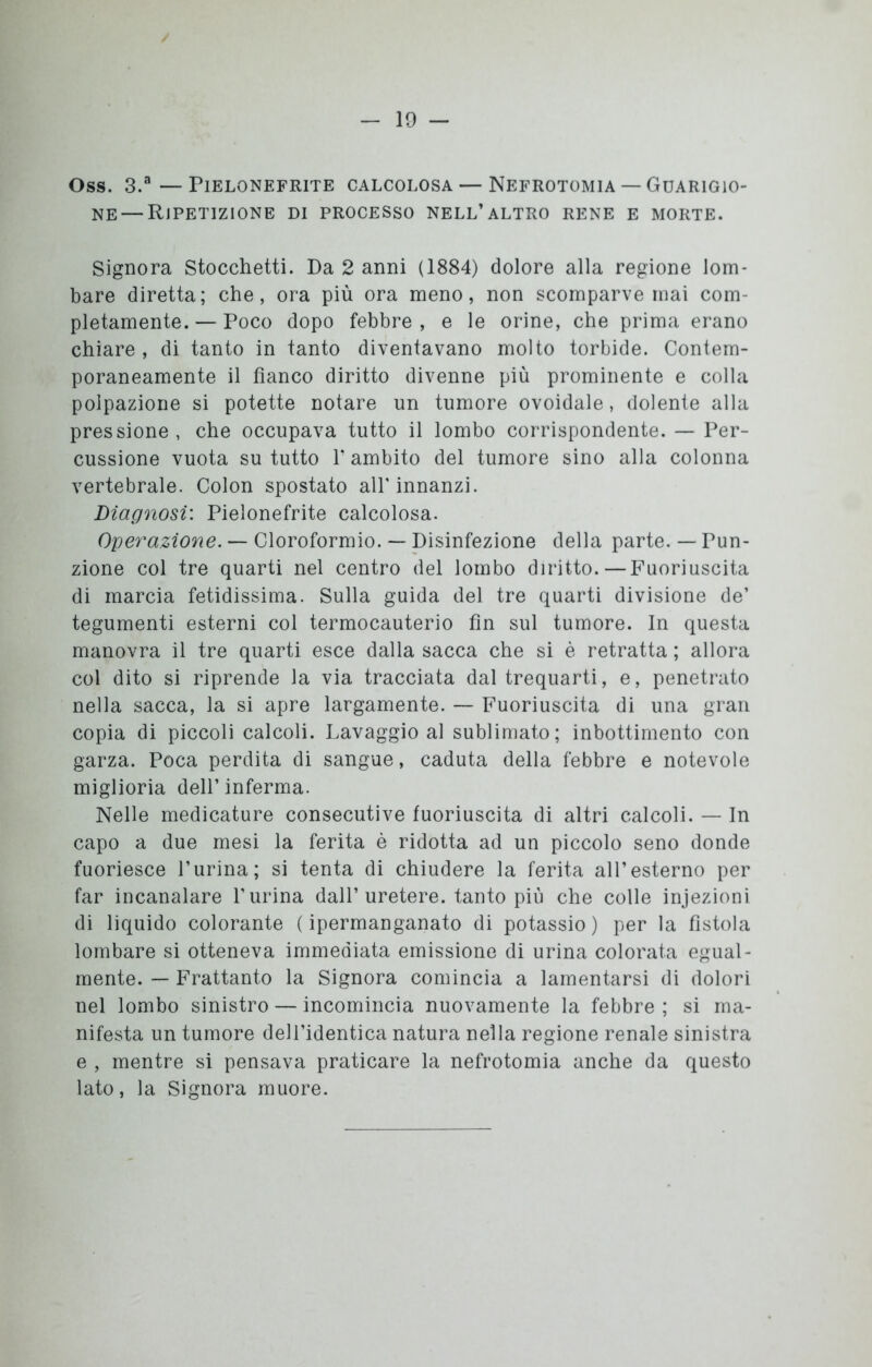 OSS. 3.a —PlELONEFRITE CALCOLOSA — NEFROTOMIA — GUARIGIO- NE— Ripetizione di processo nell’altro rene e morte. Signora Stocchetti. Da 2 anni (1884) dolore alla regione lom- bare diretta; che, ora più ora meno, non scomparve mai com- pletamente. — Poco dopo febbre , e le orine, che prima erano chiare, di tanto in tanto diventavano molto torbide. Contem- poraneamente il fianco diritto divenne più prominente e colla polpazione si potette notare un tumore ovoidale, dolente alla pressione , che occupava tutto il lombo corrispondente. — Per- cussione vuota su tutto T ambito del tumore sino alla colonna vertebrale. Colon spostato all’innanzi. Diagnosi: Pielonefrite calcolosa. Operazione. — Cloroformio. — Disinfezione della parte. — Pun- zione col tre quarti nel centro del lombo diritto.—Fuoriuscita di marcia fetidissima. Sulla guida del tre quarti divisione de’ tegumenti esterni col termocauterio fin sul tumore. In questa manovra il tre quarti esce dalla sacca che si è retratta ; allora col dito si riprende la via tracciata dal trequarti, e, penetrato nella sacca, la si apre largamente. — Fuoriuscita di una gran copia di piccoli calcoli. Lavaggio al sublimato; inbottimento con garza. Poca perdita di sangue, caduta della febbre e notevole miglioria dell’inferma. Nelle medicature consecutive fuoriuscita di altri calcoli. — In capo a due mesi la ferita è ridotta ad un piccolo seno donde fuoriesce l’urina; si tenta di chiudere la ferita all’esterno per far incanalare l’urina dall’uretere, tanto più che colle injezioni di liquido colorante (ipermanganato di potassio) per la fìstola lombare si otteneva immediata emissione di urina colorata egual- mente. — Frattanto la Signora comincia a lamentarsi di dolori nel lombo sinistro — incomincia nuovamente la febbre ; si ma- nifesta un tumore dell’identica natura nella regione renale sinistra e , mentre si pensava praticare la nefrotomia anche da questo lato, la Signora muore.