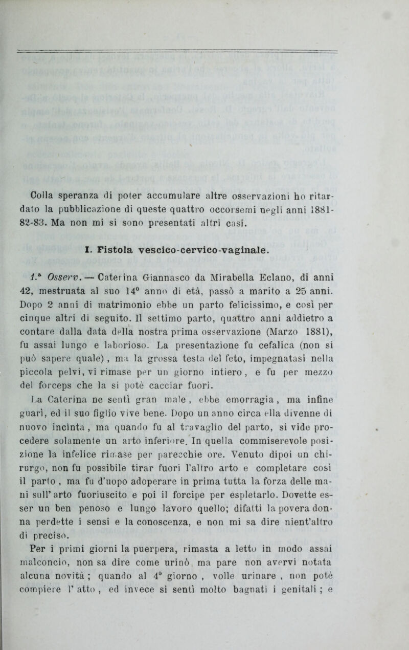 Colla speranza di poter accumulare altre osservazioni ho ritar- dato la pubblicazione di queste quattro occorsemi negli anni 1881- 82-83. Ma non mi si sono presentati altri casi. I. Fistola vescico-cervico-vaginale. La Osserv. — Caterina Giannasco da Mirabella Eclano, di anni 42, mestruata al suo 14° anno di età, passò a marito a 25 anni. Dopo 2 anni di matrimonio ebbe un parto felicissimo, e così per cinque altri di seguito. Il settimo parto, quattro anni addietro a contare dalla data della nostra prima osservazione (Marzo 1881), fu assai lungo e laborioso. La presentazione fu cefalica (non si può sapere quale), ma la grossa testa del feto, impegnatasi nella piccola pelvi, vi rimase per un giorno intiero, e fu per mezzo del forceps che la si potè cacciar fuori. La Caterina ne sentì gran male , ebbe emorragia , ma infine guarì, ed il suo figlio vive bene. Dopo un anno circa ella divenne di nuovo incinta, ma quando fu al travaglio del parto, si vide pro- cedere solamente un arto inferiore. In quella commiserevole posi- zione la infelice rimase per parecchie ore. Venuto dipoi un chi- rurgo, non fu possibile tirar fuori l’altro arto e completare così il parto , ma fu d’uopo adoperare in prima tutta la forza delle ma- ni sull’arto fuoriuscito e poi il forcipe per espletarlo. Dovette es- ser un ben penoso e lungo lavoro quello; difatti la povera don- na perdette i sensi e la conoscenza, e non mi sa dire nient’altro di preciso. Per i primi giorni la puerpera, rimasta a letto in modo assai malconcio, non sa dire come urinò ma pare non avervi notata alcuna novità ; quando al 4° giorno , volle urinare , non potè compiere V atto , ed invece si sentì molto bagnati i genitali ; e