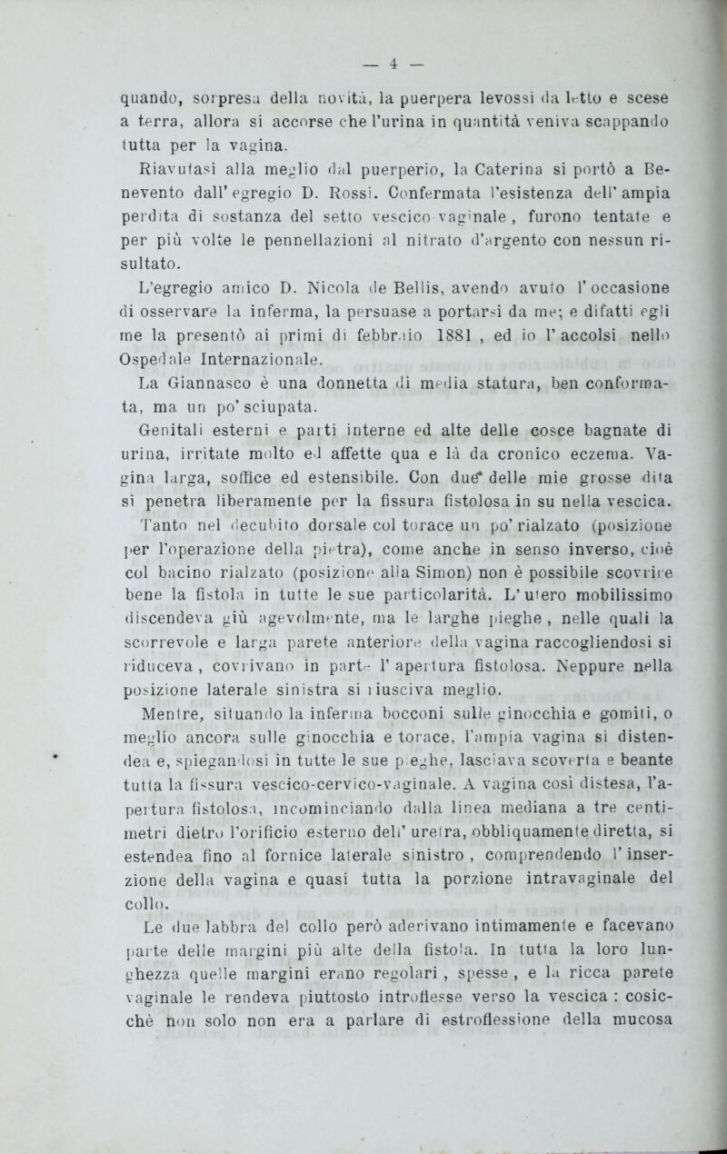 quando, sorpresa della novità, la puerpera levossi da Rtto e scese a terra, allora si accorse che l’urina in quantità veniva scappando tutta per la vagina. Riavutasi alla meglio dal puerperio, la Caterina si portò a Be- nevento dall’egregio D. Rossi. Confermata resistenza dell'ampia perdita di sostanza del setto vescico vaginale , furono tentate e per più volte le pennellazioni al nitrato d’argento con nessun ri- sultato. L’egregio amico D. Nicola de Bellis, avendo avuio l’occasione di osservare la inferma, la persuase a portarsi da me; e difatti egli me la presentò ai primi di febbraio 1881 , ed io l’accolsi nello Ospedale Internazionale. La Giannasco è una donnetta di media statura, ben conforma- ta, ma un po’sciupata. Genitali esterni e parti interne ed alte delle cosce bagnate di urina, irritate molto ed affette qua e là da cronico eczema. Va- gina larga, soffice ed estensibile. Con due? delle mie grosse dita si penetra liberamente per la fissura fistolosa in su nella vescica. Tanto nel decubito dorsale col torace un po’ rialzato (posizione per l’operazione della pietra), come anche in senso inverso, cioè col bacino rialzato (posizione alia Simon) non è possibile scovrire bene la fìstola in tutte le sue particolarità. L’ubero mobilissimo discendeva giù agevolmente, ma le larghe pieghe , nelle quali la scorrevole e larga parete anteriore della vagina raccogliendosi si riduceva , covrivano in parta 1’apertura fistolosa. Neppure nella posizione laterale sinistra si ì iusciva meglio. Mentre, situando la inferma bocconi sulle ginocchia e gomiti, o meglio ancora sulle ginocchia e torace, l’ampia vagina si disten- dea e, spiegandosi in tutte le sue p eghe, lasciava scoverta e beante tutta la fissura vescico-cervico-vaginale. A vagina così distesa, l’a- pertura fistolosa, incominciando dalla linea mediana a tre centi- metri dietro l’orificio esterno deli’ uretra, obbliquamente diretta, si estendea fino al fornice laterale sinistro , comprendendo l’inser- zione della vagina e quasi tutta la porzione intravaginale del collo. Le due labbra del collo però aderivano intimamente e facevano parte delle margini più alte della fistola. In tutta la loro lun- ghezza quelle margini erano regolari , spesse , e la ricca parete vaginale le rendeva piuttosto introflesse verso la vescica : cosic- ché non solo non era a parlare di estrofiessione della mucosa