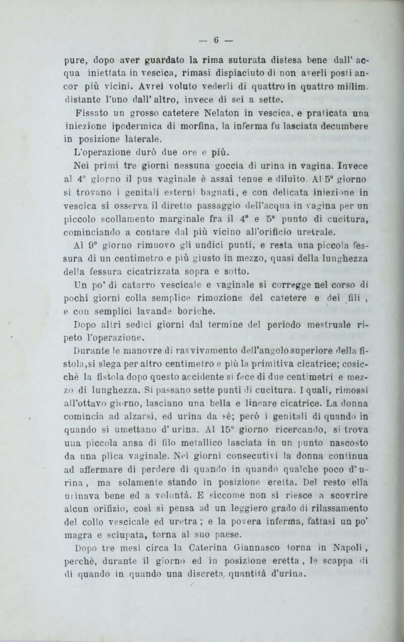 pure, dopo aver guardato la rima suturata distesa bene dall’ ac- qua iniettata in vescica, rimasi dispiaciuto di non averli posti an- cor più vicini. Avrei voluto vederli di quattro in quattro millim. distante l’uno dall’altro, invece di sei a sette. Fissato un grosso catetere Nelaton in vescica, e praticata una iniezione ipodermica di morfina, la inferma fu lasciata decumbere in posizione laterale. L’operazione durò due ore e più. Nei primi tre giorni nessuna goccia di urina in vagina. Invece al 4° giorno il pus vaginale è assai tenue e diluito. Al 5° giorno si trovano i genitali esterni bagnati, e con delicata iniezione in vescica si osserva il diretto passaggio dell’acqua in vagina per un piccolo scollamento marginale fra il 4° e 5° punto di cucitura, cominciando a contare dal più vicino all’orificio uretrale. Al 9° giorno rimuovo gli undici punti, e resta una piccola fes- sura di un centimetro e più giusto in mezzo, quasi della lunghezza della fessura cicatrizzata sopra e sotto. Un po’ di catarro vescicale e vaginale si corregge nel corso di pochi giorni colla semplice rimozione del catetere e dei fili , e con semplici lavande boriche. Dopo altri sedici giorni dal termine del periodo mestruale ri- peto l’operazione. Durante le manovre di ravvivamento dell’angolo superiore della fì- stola,si slega per altro centimetro e più la primitiva cicatrice; cosic- ché la fistola dopo questo accidente si fece di due centimetri e mez- zo di lunghezza. Si passano sette punti di cucitura. I quali, rimossi all’ottavo giorno, lasciano una bella e lineare cicatrice. La donna comincia ad alzarsi, ed urina da sé; però i genitali di quando in quando si umettano d’ urina. Al 15° giorno ricercando, si trova una piccola ansa di filo metallico lasciata in un punto nascosto da una plica vaginale. Nei giorni consecutivi la donna continua ad affermare di perdere di quando in quando qualche poco d’ u- rina , ma solamente stando in posizione eretta. Del resto ella ui inava bene ed a volontà. E siccome non si riesce a scovrire alcun orifìzio, così si pensa ad un leggiero grado di rilassamento del collo vescicale ed uretra ; e la povera inferma, fattasi un po’ magra e sciupata, torna al suo paese. Dopo tre mesi circa la Caterina Giannasco torna in Napoli , perchè, durante il giorno ed in posizione eretta , le scappa di di quando in quando una discreta quantità d’urina.