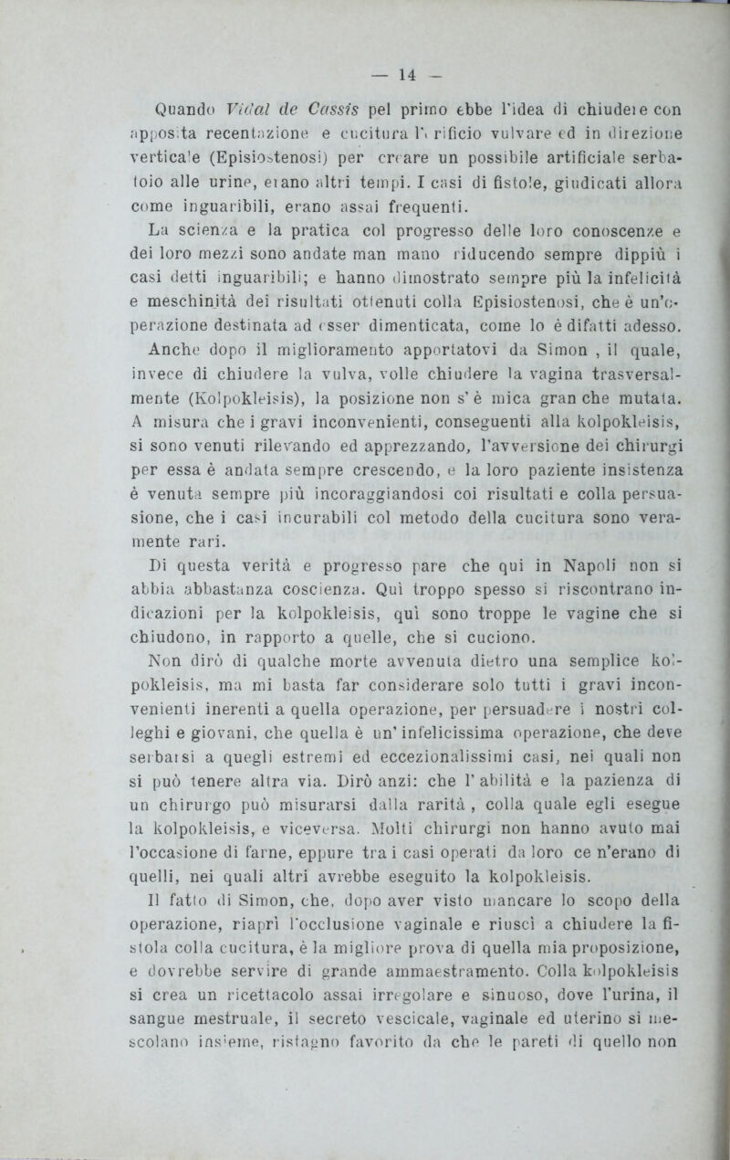 Quando Vietai de Cassis pel primo ebbe l'idea di chiudeiecon apposita recentazione e cucitura 1\ rifìcio vulvare ed in direzione vertica’e (Episio^tenosi) per creare un possibile artificiale serba- toio alle urine, eiano altri tempi. I casi di fistole, giudicati allora come inguaribili, erano assai frequenti. La scienza e la pratica col progresso delle loro conoscenze e dei loro mezzi sono andate man mano riducendo sempre dippiù i casi detti inguaribili; e hanno dimostrato sempre più la infelicità e meschinità dei risultati ottenuti colla Episiostenosi, che è un’o- perazione destinata ad esser dimenticata, come lo è difatti adesso. Anche dopo il miglioramento apportatovi da Simon , il quale, invece di chiudere la vulva, volle chiudere la vagina trasversal- mente (Kolpokleisis), la posizione non s’è mica granché mutata. A misura che i gravi inconvenienti, conseguenti alla kolpokleisis, si sono venuti rilevando ed apprezzando, l’avversione dei chirurgi per essa è andata sempre crescendo, e la loro paziente insistenza è venuta sempre più incoraggiandosi coi risultati e colla persua- sione, che i casi incurabili col metodo della cucitura sono vera- mente rari. Di questa verità e progresso pare che qui in Napoli non si abbia abbastanza coscienza. Qui troppo spesso si riscontrano in- dicazioni per la kolpokleisis, qui sono troppe le vagine che si chiudono, in rapporto a quelle, che si cuciono. Non dirò di qualche morte avvenuta dietro una semplice kol- pokleisis, ma mi basta far considerare solo tutti i gravi incon- venienti inerenti a quella operazione, per persuadere i nostri col- leghi e giovani, che quella è un’infelicissima operazione, che deve serbarsi a quegli estremi ed eccezionalissimi casi, nei quali non si può tenere altra via. Dirò anzi: che l’abilità e la pazienza di un chirurgo può misurarsi dalla rarità , colla quale egli esegue la kolpokleisis, e viceversa. Molti chirurgi non hanno avuto mai l’occasione di farne, eppure tra i casi operati da loro ce n’erano di quelli, nei quali altri avrebbe eseguito la kolpokleisis. Il fatto di Simon, che, dopo aver visto mancare lo scopo della operazione, riaprì l'occlusione vaginale e riuscì a chiudere la fi- stola colla cucitura, è la migliore prova di quella mia proposizione, e dovrebbe servire di grande ammaestramento. Colla kolpokleisis si crea un ricettacolo assai irregolare e sinuoso, dove burina, il sangue mestruale, il secreto vescicale, vaginale ed uterino si me- scolano insieme, ristagno favorito da che le pareti di quello non