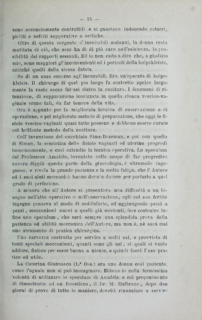 sono acconciamente contrattili e si guastano inducendo catarri, pieliti e nefriti suppurative o settiche. Oltre di questa sorgente d’inevitabili malanni, la donna resta mutilata di ciò, che essa ha di di più caro nell’esistenza, la [os- sibilità dei rapporti sessuali. Ed io non esito a dire che, a giudizio mio, sono maggiori gl’inconvenienti ed i pericoli della kolpokleisis, anziché quelli della stessa fìstola. So di un caso occorso agl’incurabili. Era un'operata di kolpo- kleisis. Il chirurgo di quel pio luogo fu costretto aprire larga- mente la vasta sacca fat'asi dietro la cucitura. I fenomeni di ri- tenzione, di suppurazione icorizzata in quella cloaca vescico-va- ginale erano tali, da far temere della vita. Ora è appunto per la migliorata tecnica di osservazione e di operazione, e pel migliorato metodo di preparazione, che oggi le fi- stole vescico-vaginali quasi tutte possono e debbono essere curate col brillante metodo della cucitura. Coll’invenzione del cucchiaio Sims-Bozeman, e poi con quello di Simon, la semiotica delle fistole vaginali ed uterine progredì immensamente, e così eziandio la tecnica operativa. Lo speculum del Professere Amabile, inventato collo scopo di far progredire ancora dippiù questa parte della ginecologia, è oltremodo inge- gnoso, e rivela la grande pazienza e la molta fatiga, che 1’ Autore ed i suoi aiuti meccanici hanno dovuto durare per portarlo a quel grado di perfezione. A misura che all'Autore si presentava una difficoltà o un bi- sogno nell’atto operativo o nell’osservazione, egli col suo fertile ingegno pensava al modo di soddisfarlo, ed aggiungendo pezzi a pezzi , meccanismi nuovi a quelli già esistenti, fece costruire in- fine uno speculum , che sarà sempre una splendida prova della pazienza ed abilità meccanica dell’Autore, ma non è, nè sarà mai uno strumento di pratica chirurgica. Una carrozza costruita per servire a molti usi, e provvista di tanti speciali meccanismi, quanti sono gli usi , ai quali si vuole adibire, finisce per esser buona a niente, e quindi fuori l’uso pra- tico ed utile. La Caterina Giannasco (l-a Oss.) era una donna così paziente, come l’uguale non si può immaginare. Ebbene io colla fermissima volontà di utilizzare lo speculum di Amabile, e col proponimento di dimostrarlo ad un forestiero , il Dr. M Malbranc , dopo due giorni di prove di tutte le maniere, dovetti rinunciare a servir-