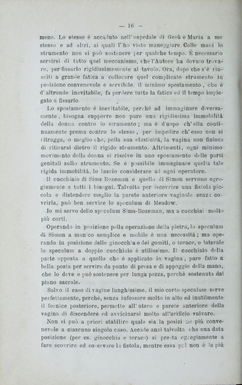 mene. Lo stesso è accaduto nell’ospedale di Gesù e Maria a me stesso e ad al t ri, ai quali l’ho visto maneggiare. Colle mani lo strumento non si può sostenere per qualche tempo. E necessario servirsi di tutto quel meccanismo, che l’Autore ha dovulo trova- re, per fissarlo rigidissimarnente al tavolo. Ora, dopo che s’è riu- sciti a grande fatica a collocare quel complicato strumento in posizione convenevole e servibile, il minimo spostamento , che è d’altronde inevitabile, fa perdere tutta la fatica ed il tempo impie- gato a fissarlo Lo spostamento è inevitabile, perchè ad immaginare diversa- mente , bisogna supporre non pure una rigidissima immobilità della donna contro lo strumento; ma è d'uopo ch’ella conti- nuamente prema contro lo stesso, per impedire eh’esso non si ritragga, o meglio che, pella sua elasticità, la vagina non finisca di ritirarsi dietro il rigido strumento. Altrimenti, ogni minimo movimento della donna si risolve in uno spostamento delle parti genitali sullo strumento. Se è possibile immaginare quella tale rigida immobilità, lo lascio considerare ad ogni operatore. Il cucchiaio di Sims Bozeman e quello di Simon servono egre- giamente a tutti i bisogni. Talvolta per iscovrire una fistola pic- cola e distendere meglio la parete anteriore vaginale senz i co- vrirla, può ben servire lo speculum di Meadow. Io mi servo dello speculum Sims-Bozeman, ma a cucchiai molto più corti. Operando in posizione pella operazione della pietra, lo speculum di Simon a manco semplice e mobile è una necessità; ma ope- rando in posizione delle ginocchia e dei gomiti, o torace, o laterale 10 speculum a doppio cucchiaio è utilissimo. Il cucchiaio della parte opposta a quello che è applicato in vagina , pare fatto a bella posta per servire da punto di presa e di appoggio della mano, che lo deve e può sostenere per lunga pezza, perchè sostenuta dal piano sacrale. Salvo il caso di vagine lunghissime, il mio corto speculum serve perfettamente, perchè, senza infossare molto in alto ed inutilmente 11 fornice posteriore, permette all’ utero e parete anteriore della vagina di discendere ed avvicinarsi molto all’orifìcio vulvare. Non si può a priori stabilire quale sia la posizi uè più conve- nevole a ciascuno singolo caso. Accade anzi talvolta che una data posizione (per es. ginocchia e torace) si pre'ta egregiamente a fare scovrire ed osservare la fistola, mentre essa pei non è la più