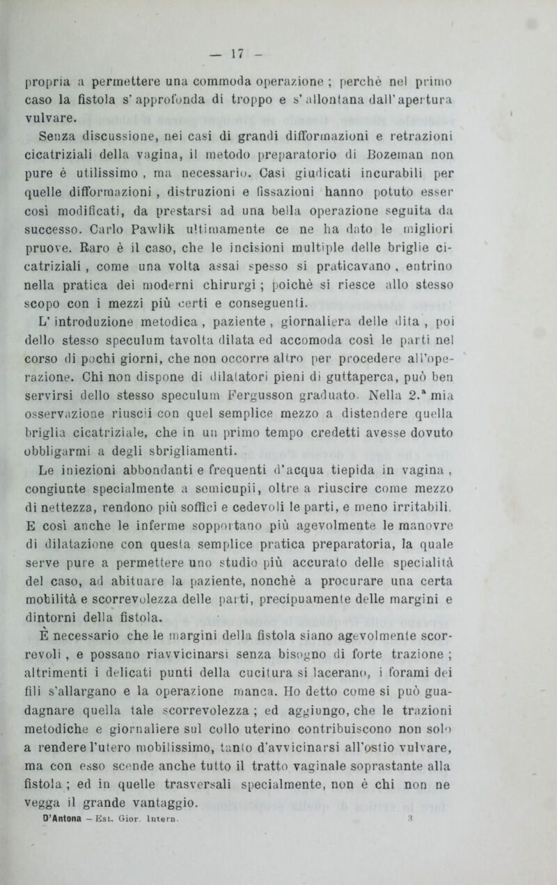 propria a permettere una commoda operazione ; perchè nel primo caso la fìstola s’approfonda di troppo e s’allontana dall’apertura vulvare. Senza discussione, nei casi di grandi difformazioni e retrazioni cicatriziali della vagina, il metodo preparatorio di Bozeman non pure è utilissimo , ma necessario. Casi giudicati incurabili per quelle difformazioni , distruzioni e fissazioni hanno potuto esser così modificati, da prestarsi ad una bella operazione seguita da successo. Carlo Pawlik ultimamente ce ne ha dato le migliori pruove. Raro è il caso, che le incisioni multiple delle briglie ci- catriziali , come una volta assai spesso si praticavano , entrino nella pratica dei moderni chirurgi ; poiché si riesce allo stesso scopo con i mezzi più certi e conseguenti. L’introduzione metodica , paziente , giornaliera delle dita , poi dello stesso speculum tavolta dilata ed accomoda così le parti nel corso di pochi giorni, che non occorre altro per procedere all’ope- razione. Chi non dispone di dilatatori pieni di guttaperca, può ben servirsi dello stesso speculum Fergusson graduato. Nella 2.a mia osservazione riuscii con quel semplice mezzo a distendere quella briglia cicatriziale, che in un primo tempo credetti avesse dovuto obbligarmi a degli sbrigliamenti. Le iniezioni abbondanti e frequenti d’acqua tiepida in vagina , congiunte specialmente a semicupii, oltre a riuscire come mezzo di nettezza, rendono più soffici e cedevoli le parti, e meno irritabili. E così anche le inferme sopportano più agevolmente le manovre di dilatazione con questa semplice pratica preparatoria, la quale serve pure a permettere uno studio più accurato delle specialità del caso, ad abituare la paziente, nonché a procurare una certa mobilità e scorrevolezza delle parti, precipuamente delle margini e dintorni della fistola. È necessario che le margini della fistola siano agevolmente scor- revoli , e possano riavvicinarsi senza bisogno di forte trazione ; altrimenti i delicati punti della cucitura si lacerano, i forami dei fili s’allargano e la operazione manca. Ho detto come si può gua- dagnare quella tale scorrevolezza ; ed aggiungo, che le trazioni metodiche e giornaliere sul collo uterino contribuiscono non solo a rendere l’utero mobilissimo, tanto d’avvicinarsi all’ostio vulvare, ma con esso scende anche tutto il tratto vaginale soprastante alla fìstola ; ed in quelle trasversali specialmente, non è chi non ne vegga il grande vantaggio. D’Antona — Est. Gior. Intero 3