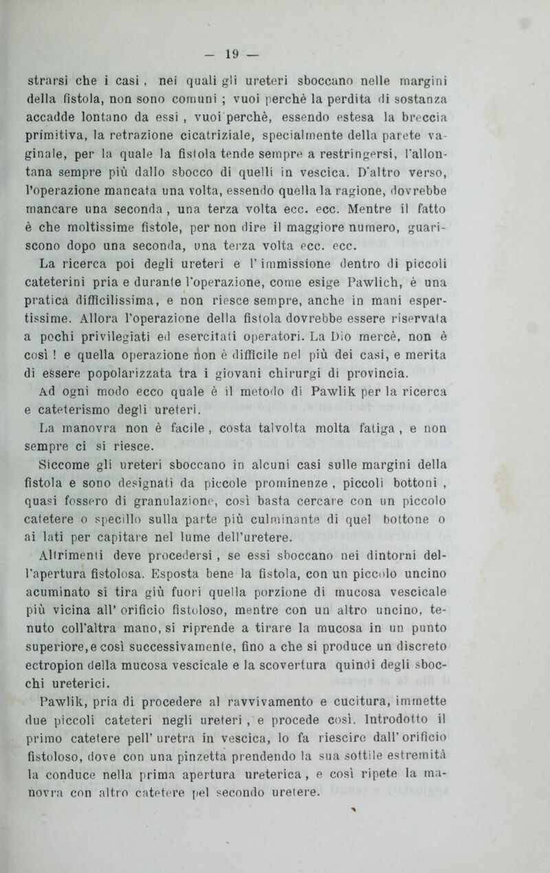 strarsi che i casi , nei quali gli ureteri sboccano nelle margini della fìstola, non sono comuni ; vuoi perchè la perdita di sostanza accadde lontano da essi , vuoi perchè, essendo estesa la breccia primitiva, la retrazione cicatriziale, specialmente della parete va ginale, per la quale la fistola tende sempre a restringersi, l’allon- tana sempre più dallo sbocco di quelli in vescica. D'altro verso, l’operazione mancata una volta, essendo quella la ragione, dovrebbe mancare una seconda , una terza volta ecc. ecc. Mentre il fatto è che moltissime fistole, per non dire il maggiore numero, guari- scono dopo una seconda, una terza volta ecc. ecc. La ricerca poi degli ureteri e l’immissione dentro di piccoli cateterini pria e durante l'operazione, come esige Pawlich, è una pratica difficilissima, e non riesce sempre, anche in mani esper- tissime. Allora l’operazione della fistola dovrebbe essere riservala a pochi privilegiati ed esercitati operatori. La Dio mercè, non è così ! e quella operazione non è difficile nel più dei casi, e merita di essere popolarizzata tra i giovani chirurgi di provincia. Ad ogni modo ecco quale è il metodo di Pawlik per la ricerca e cateterismo degli ureteri. La manovra non è facile , costa talvolta molta fatiga , e non sempre ci si riesce. Siccome gli ureteri sboccano in alcuni casi sulle margini della fìstola e sono designati da piccole prominenze , piccoli bottoni , quasi fossero di granulazione, così basta cercare con un piccolo catetere o specillo sulla parte più culminante di quel bottone o ai lati per capitare nel lume dell’uretere. Altrimenti deve procedersi , se essi sboccano nei dintorni del- l’apertura fistolosa. Esposta bene la fistola, con un piccolo uncino acuminato si tira giù fuori quella porzione di mucosa vescicale più vicina all’ orificio fistoloso, mentre con un altro uncino, te- nuto coll’altra mano, si riprende a tirare la mucosa in un punto superiore, e così successivamente, fino a che si produce un discreto ectropion della mucosa vescicale e la scovertura quindi degli sboc- chi ureterici. Pawlik, pria di procedere al ravvivamento e cucitura, immette due piccoli cateteri negli ureterite procede così. Introdotto il primo catetere peli’uretra in vescica, lo fa riescire dall’orifìcio fistoloso, dove con una pinzetta prendendo la sua sottile estremità la conduce nella prima apertura ureterica , e così ripete la ma- novra con altro catetere pel secondo uretere.