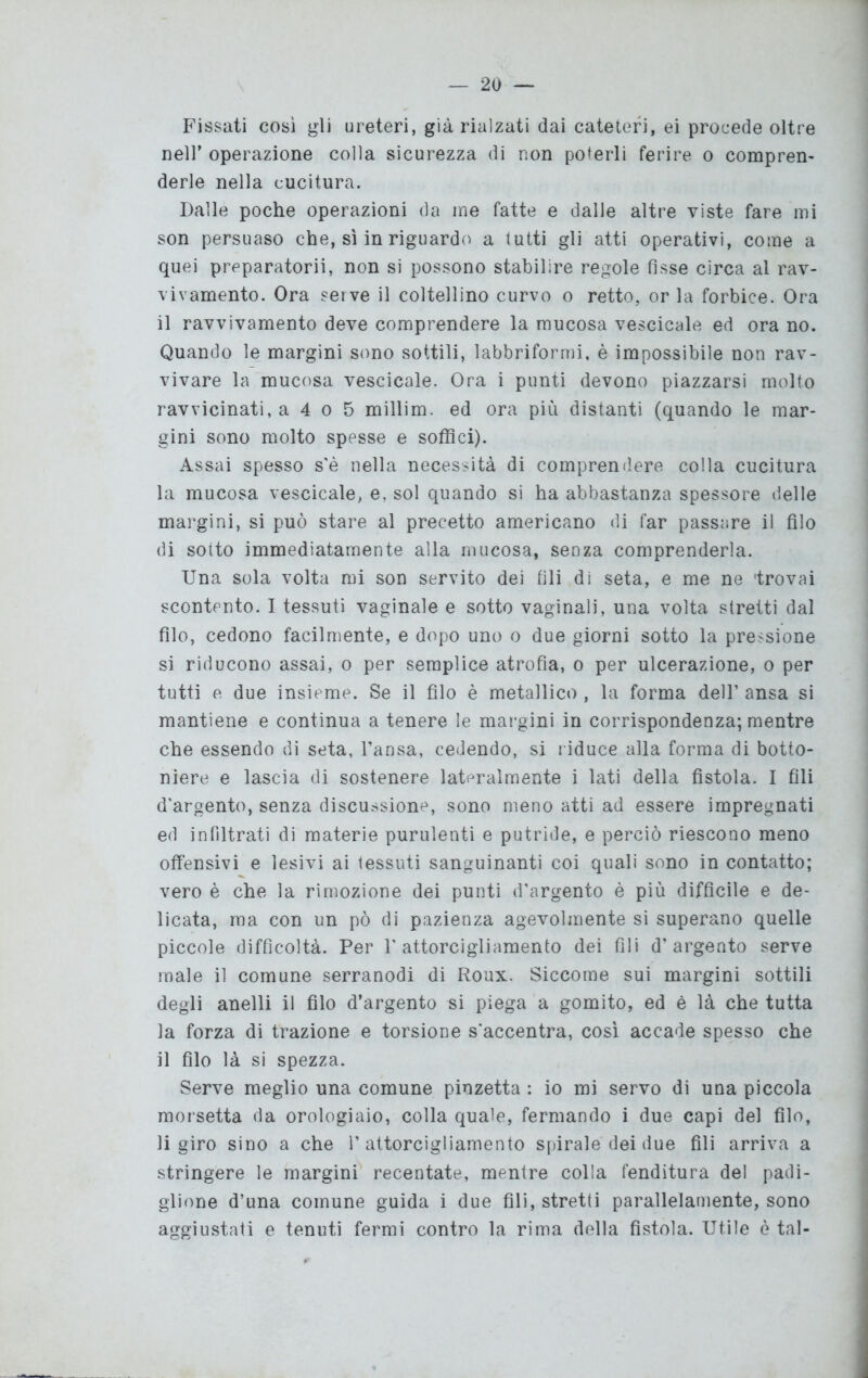 Fissati così gli ureteri, già rialzati dai cateteri, ei procede oltre nell’ operazione colla sicurezza di non poterli ferire o compren- derle nella cucitura. Dalle poche operazioni da me fatte e dalle altre viste fare mi son persuaso che, sì in riguardo a tutti gli atti operativi, come a quei preparatorii, non si possono stabilire regole fisse circa al rav- vivamento. Ora serve il coltellino curvo o retto, or la forbice. Ora il ravvivamento deve comprendere la mucosa vescicale ed ora no. Quando le margini sono sottili, labbriformi, è impossibile non rav- vivare la mucosa vescicale. Ora i punti devono piazzarsi molto ravvicinati, a 4 o 5 millim. ed ora più distanti (quando le mar- gini sono molto spesse e soffici). Assai spesso s'è nella necessità di comprendere colla cucitura la mucosa vescicale, e, sol quando si ha abbastanza spessore delle margini, si può stare al precetto americano di far passare il filo di sotto immediatamente alla mucosa, senza comprenderla. Una sola volta mi son servito dei fili di seta, e me ne 'trovai scontento. I tessuti vaginale e sotto vaginali, una volta stretti dal filo, cedono facilmente, e dopo uno o due giorni sotto la pressione si riducono assai, o per semplice atrofia, o per ulcerazione, o per tutti e due insieme. Se il filo è metallico , la forma dell’ ansa si mantiene e continua a tenere le margini in corrispondenza; mentre che essendo di seta, l’ansa, cedendo, si riduce alla forma di botto- niere e lascia di sostenere lateralmente i lati della fistola. I fili d'argento, senza discussione, sono meno atti ad essere impregnati ed infiltrati di materie purulenti e putride, e perciò riescono meno offensivi e lesivi ai tessuti sanguinanti coi quali sono in contatto; vero è che la rimozione dei punti d’argento è più difficile e de- licata, ma con un pò di pazienza agevolmente si superano quelle piccole difficoltà. Per l'attorcigliamento dei fili d’argento serve male il comune serranodi di Roux. Siccome sui margini sottili degli anelli il filo d’argento si piega a gomito, ed è là che tutta la forza di trazione e torsione s'accentra, così accade spesso che il filo là si spezza. Serve meglio una comune pinzetta : io mi servo di una piccola morsetta da orologiaio, colla quale, fermando i due capi del filo, li giro sino a che l’attorcigliamento spirale dei due fili arriva a stringere le margini recentate, mentre colla fenditura del padi- glione d’una comune guida i due fili, stretti parallelamente, sono aggiustati e tenuti fermi contro la rima della fistola. Utile è tal-