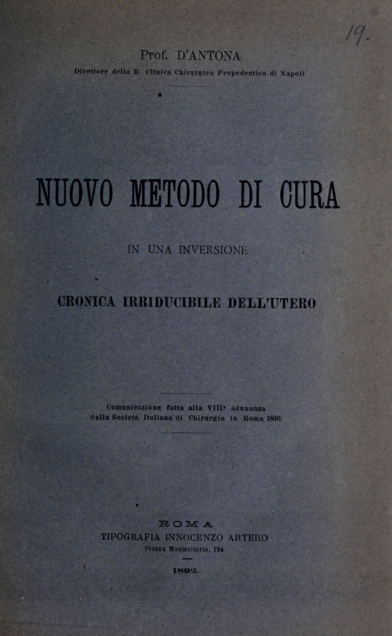 Direttore della R. Cllnica Chirurgica Propedentica di Napoli NUOVO METODO DI CURA IN UNA INVERSIONE CRONICA IRRIDUCIBILE DELL’UTERO Comunicazione fatta alla Vili* adunanza della Società Italiana di Chirurgia in Roma 1891 :r O MA TIPOGRAFIA INNOCENZO ARTERO Piazza Montecitorio, 124 1892. (